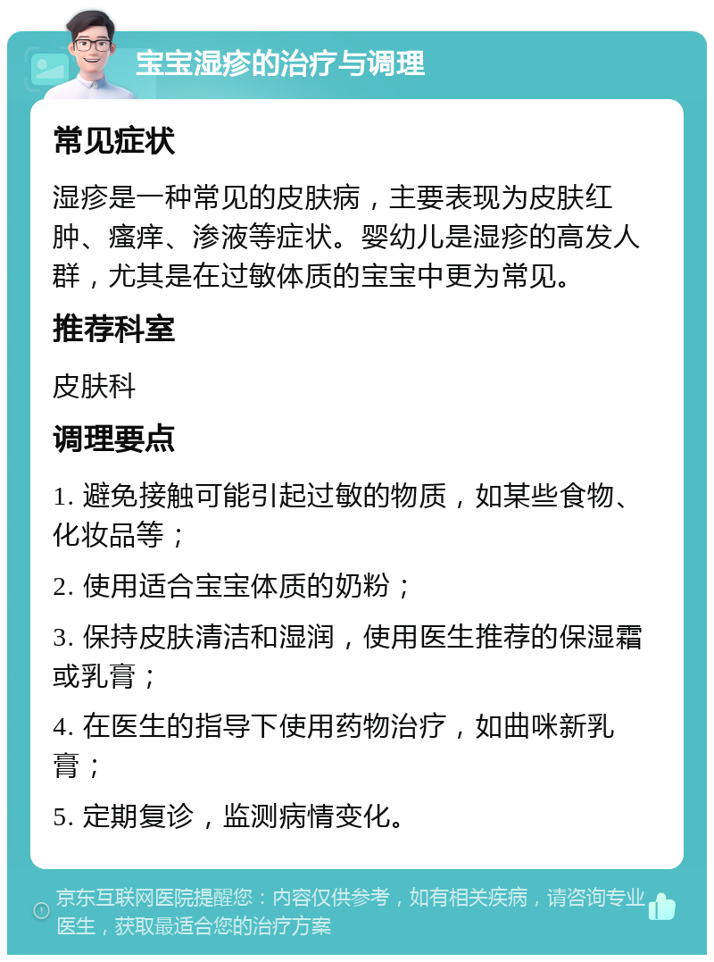 宝宝湿疹的治疗与调理 常见症状 湿疹是一种常见的皮肤病，主要表现为皮肤红肿、瘙痒、渗液等症状。婴幼儿是湿疹的高发人群，尤其是在过敏体质的宝宝中更为常见。 推荐科室 皮肤科 调理要点 1. 避免接触可能引起过敏的物质，如某些食物、化妆品等； 2. 使用适合宝宝体质的奶粉； 3. 保持皮肤清洁和湿润，使用医生推荐的保湿霜或乳膏； 4. 在医生的指导下使用药物治疗，如曲咪新乳膏； 5. 定期复诊，监测病情变化。