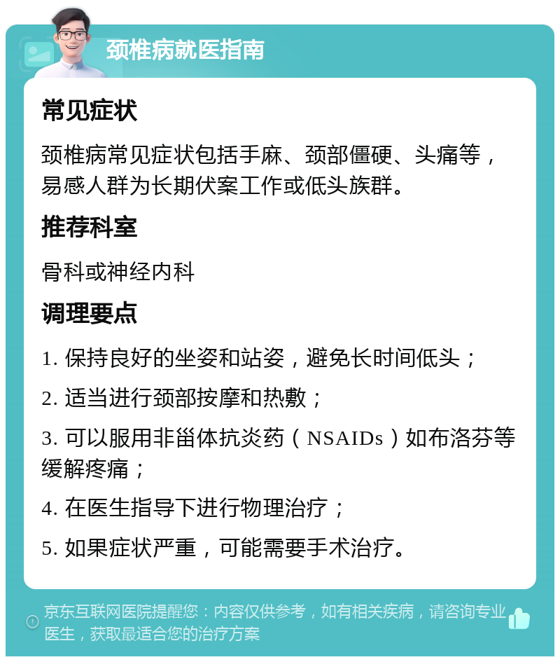 颈椎病就医指南 常见症状 颈椎病常见症状包括手麻、颈部僵硬、头痛等，易感人群为长期伏案工作或低头族群。 推荐科室 骨科或神经内科 调理要点 1. 保持良好的坐姿和站姿，避免长时间低头； 2. 适当进行颈部按摩和热敷； 3. 可以服用非甾体抗炎药（NSAIDs）如布洛芬等缓解疼痛； 4. 在医生指导下进行物理治疗； 5. 如果症状严重，可能需要手术治疗。