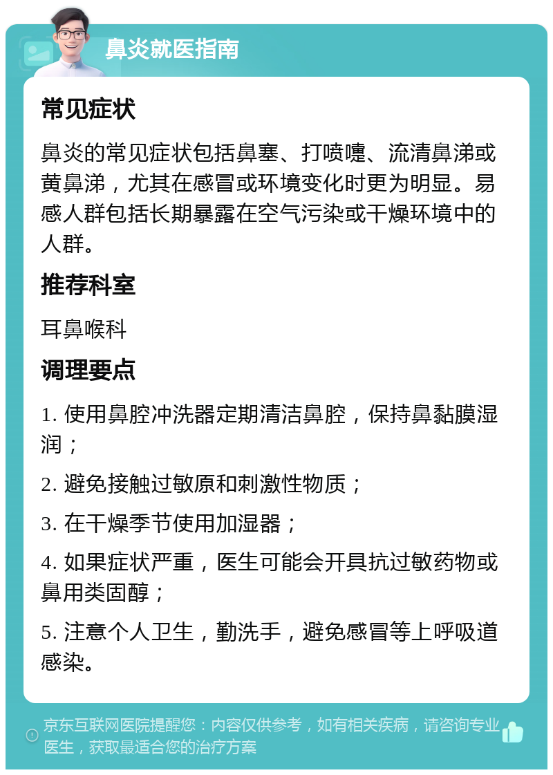 鼻炎就医指南 常见症状 鼻炎的常见症状包括鼻塞、打喷嚏、流清鼻涕或黄鼻涕，尤其在感冒或环境变化时更为明显。易感人群包括长期暴露在空气污染或干燥环境中的人群。 推荐科室 耳鼻喉科 调理要点 1. 使用鼻腔冲洗器定期清洁鼻腔，保持鼻黏膜湿润； 2. 避免接触过敏原和刺激性物质； 3. 在干燥季节使用加湿器； 4. 如果症状严重，医生可能会开具抗过敏药物或鼻用类固醇； 5. 注意个人卫生，勤洗手，避免感冒等上呼吸道感染。