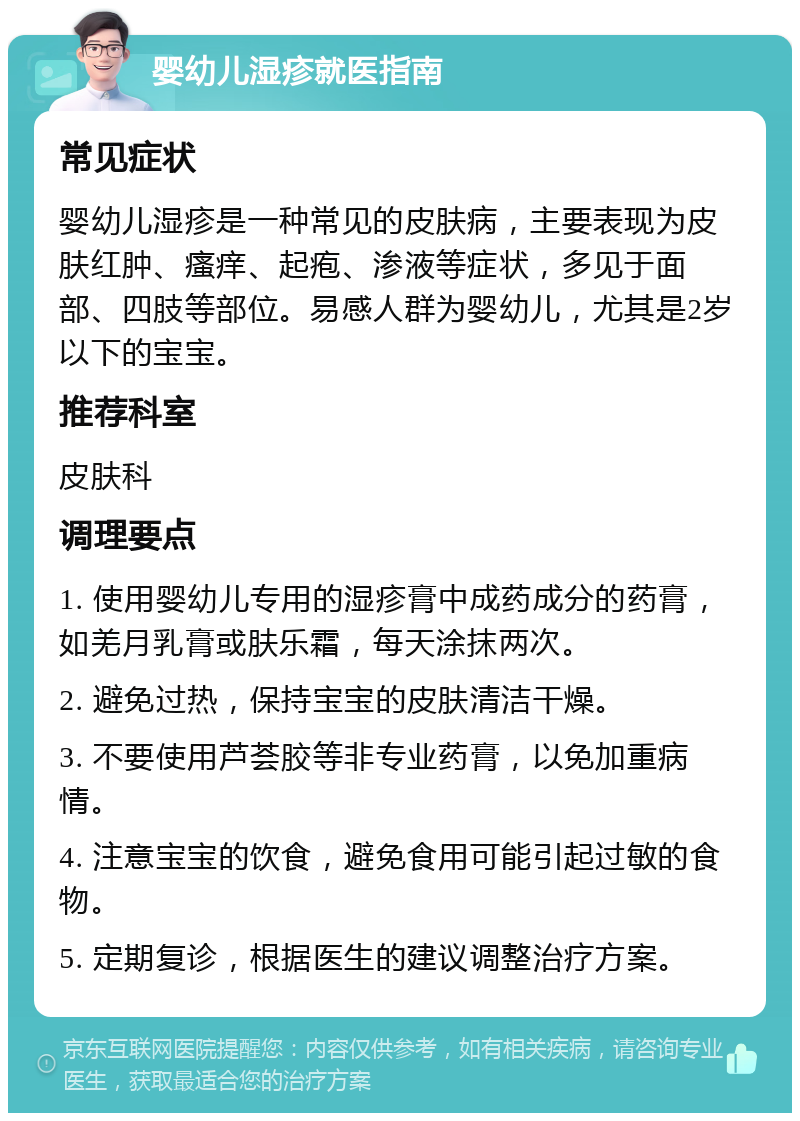 婴幼儿湿疹就医指南 常见症状 婴幼儿湿疹是一种常见的皮肤病，主要表现为皮肤红肿、瘙痒、起疱、渗液等症状，多见于面部、四肢等部位。易感人群为婴幼儿，尤其是2岁以下的宝宝。 推荐科室 皮肤科 调理要点 1. 使用婴幼儿专用的湿疹膏中成药成分的药膏，如羌月乳膏或肤乐霜，每天涂抹两次。 2. 避免过热，保持宝宝的皮肤清洁干燥。 3. 不要使用芦荟胶等非专业药膏，以免加重病情。 4. 注意宝宝的饮食，避免食用可能引起过敏的食物。 5. 定期复诊，根据医生的建议调整治疗方案。