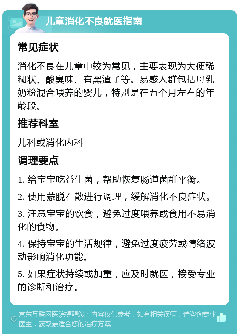 儿童消化不良就医指南 常见症状 消化不良在儿童中较为常见，主要表现为大便稀糊状、酸臭味、有黑渣子等。易感人群包括母乳奶粉混合喂养的婴儿，特别是在五个月左右的年龄段。 推荐科室 儿科或消化内科 调理要点 1. 给宝宝吃益生菌，帮助恢复肠道菌群平衡。 2. 使用蒙脱石散进行调理，缓解消化不良症状。 3. 注意宝宝的饮食，避免过度喂养或食用不易消化的食物。 4. 保持宝宝的生活规律，避免过度疲劳或情绪波动影响消化功能。 5. 如果症状持续或加重，应及时就医，接受专业的诊断和治疗。