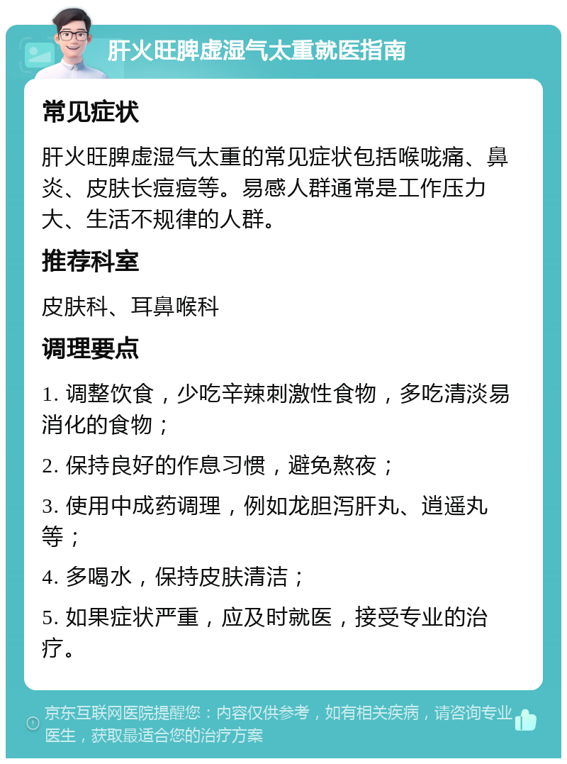 肝火旺脾虚湿气太重就医指南 常见症状 肝火旺脾虚湿气太重的常见症状包括喉咙痛、鼻炎、皮肤长痘痘等。易感人群通常是工作压力大、生活不规律的人群。 推荐科室 皮肤科、耳鼻喉科 调理要点 1. 调整饮食，少吃辛辣刺激性食物，多吃清淡易消化的食物； 2. 保持良好的作息习惯，避免熬夜； 3. 使用中成药调理，例如龙胆泻肝丸、逍遥丸等； 4. 多喝水，保持皮肤清洁； 5. 如果症状严重，应及时就医，接受专业的治疗。