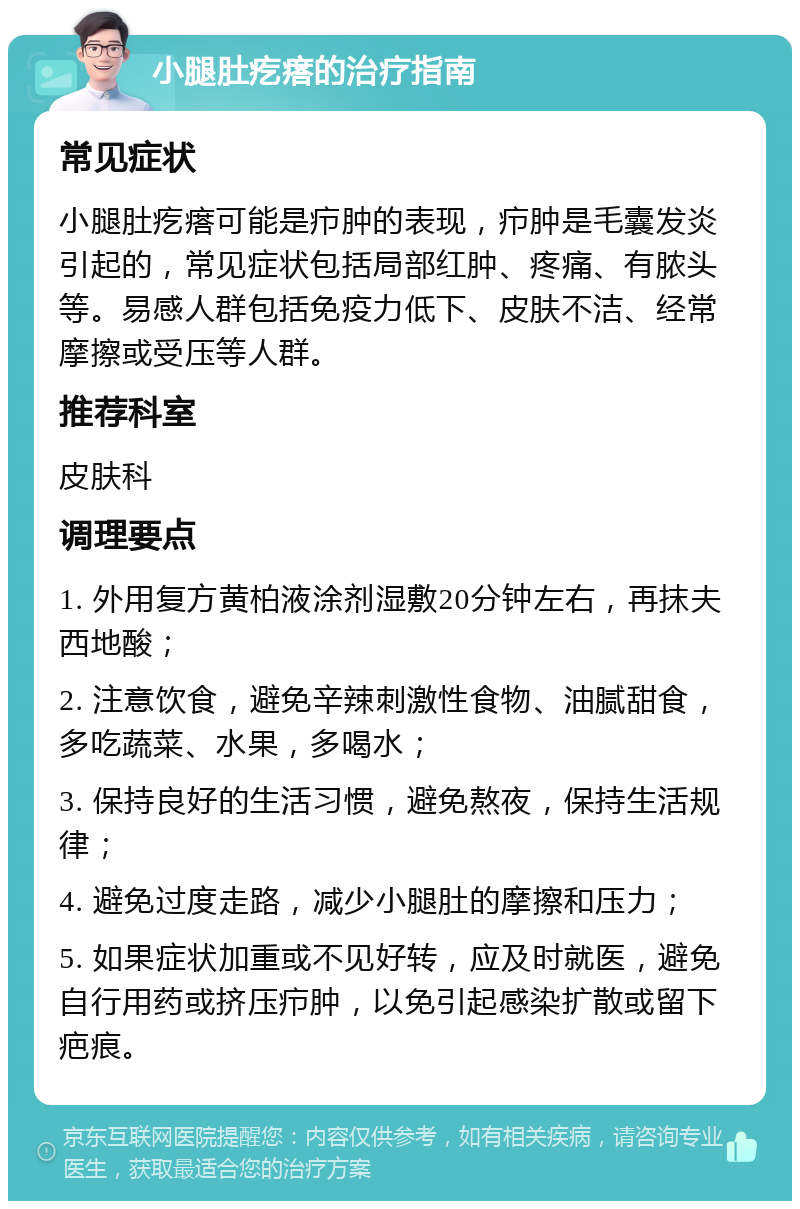 小腿肚疙瘩的治疗指南 常见症状 小腿肚疙瘩可能是疖肿的表现，疖肿是毛囊发炎引起的，常见症状包括局部红肿、疼痛、有脓头等。易感人群包括免疫力低下、皮肤不洁、经常摩擦或受压等人群。 推荐科室 皮肤科 调理要点 1. 外用复方黄柏液涂剂湿敷20分钟左右，再抹夫西地酸； 2. 注意饮食，避免辛辣刺激性食物、油腻甜食，多吃蔬菜、水果，多喝水； 3. 保持良好的生活习惯，避免熬夜，保持生活规律； 4. 避免过度走路，减少小腿肚的摩擦和压力； 5. 如果症状加重或不见好转，应及时就医，避免自行用药或挤压疖肿，以免引起感染扩散或留下疤痕。