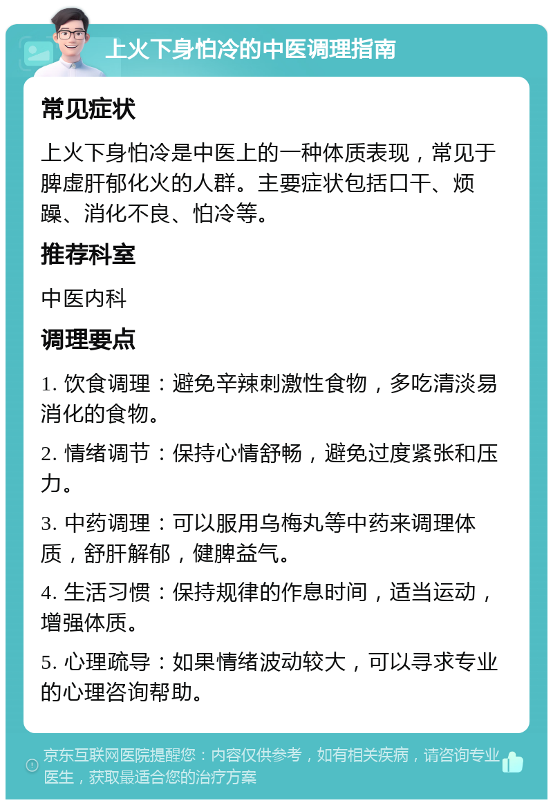 上火下身怕冷的中医调理指南 常见症状 上火下身怕冷是中医上的一种体质表现，常见于脾虚肝郁化火的人群。主要症状包括口干、烦躁、消化不良、怕冷等。 推荐科室 中医内科 调理要点 1. 饮食调理：避免辛辣刺激性食物，多吃清淡易消化的食物。 2. 情绪调节：保持心情舒畅，避免过度紧张和压力。 3. 中药调理：可以服用乌梅丸等中药来调理体质，舒肝解郁，健脾益气。 4. 生活习惯：保持规律的作息时间，适当运动，增强体质。 5. 心理疏导：如果情绪波动较大，可以寻求专业的心理咨询帮助。