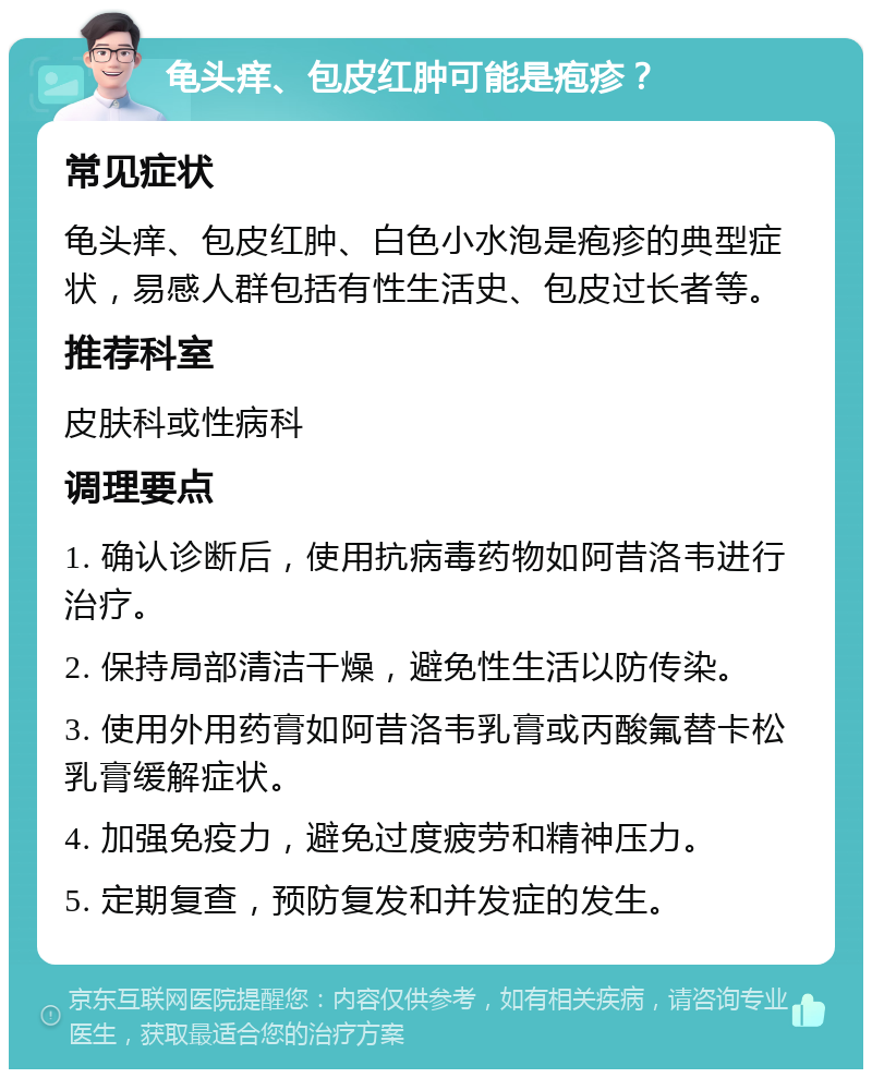 龟头痒、包皮红肿可能是疱疹？ 常见症状 龟头痒、包皮红肿、白色小水泡是疱疹的典型症状，易感人群包括有性生活史、包皮过长者等。 推荐科室 皮肤科或性病科 调理要点 1. 确认诊断后，使用抗病毒药物如阿昔洛韦进行治疗。 2. 保持局部清洁干燥，避免性生活以防传染。 3. 使用外用药膏如阿昔洛韦乳膏或丙酸氟替卡松乳膏缓解症状。 4. 加强免疫力，避免过度疲劳和精神压力。 5. 定期复查，预防复发和并发症的发生。