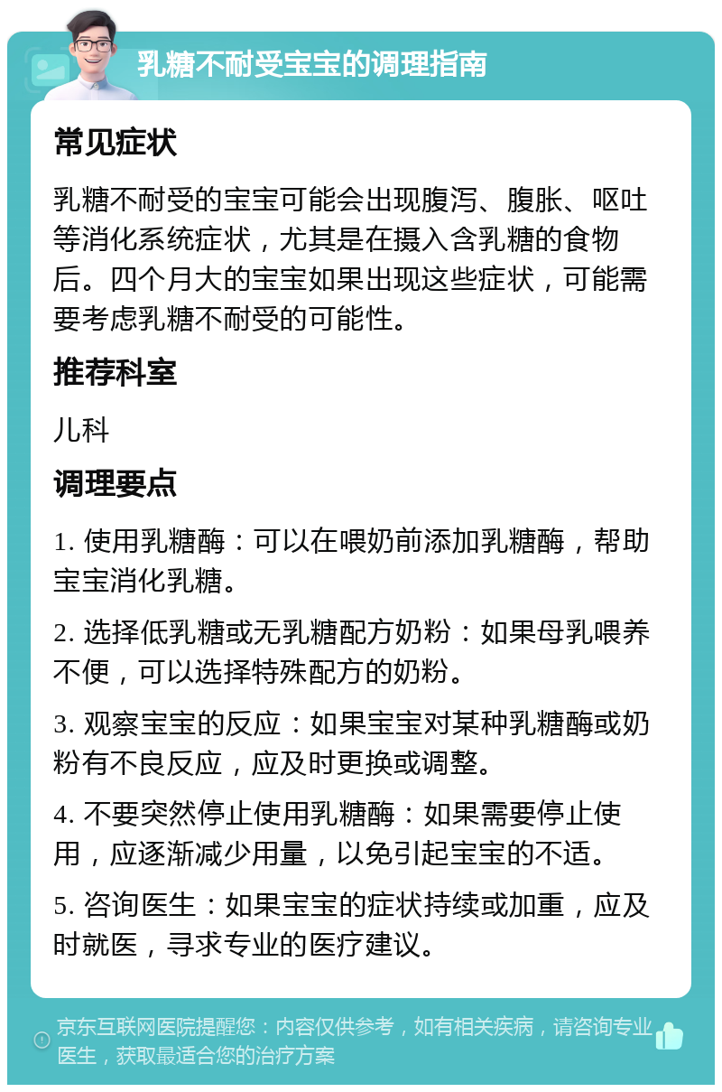 乳糖不耐受宝宝的调理指南 常见症状 乳糖不耐受的宝宝可能会出现腹泻、腹胀、呕吐等消化系统症状，尤其是在摄入含乳糖的食物后。四个月大的宝宝如果出现这些症状，可能需要考虑乳糖不耐受的可能性。 推荐科室 儿科 调理要点 1. 使用乳糖酶：可以在喂奶前添加乳糖酶，帮助宝宝消化乳糖。 2. 选择低乳糖或无乳糖配方奶粉：如果母乳喂养不便，可以选择特殊配方的奶粉。 3. 观察宝宝的反应：如果宝宝对某种乳糖酶或奶粉有不良反应，应及时更换或调整。 4. 不要突然停止使用乳糖酶：如果需要停止使用，应逐渐减少用量，以免引起宝宝的不适。 5. 咨询医生：如果宝宝的症状持续或加重，应及时就医，寻求专业的医疗建议。