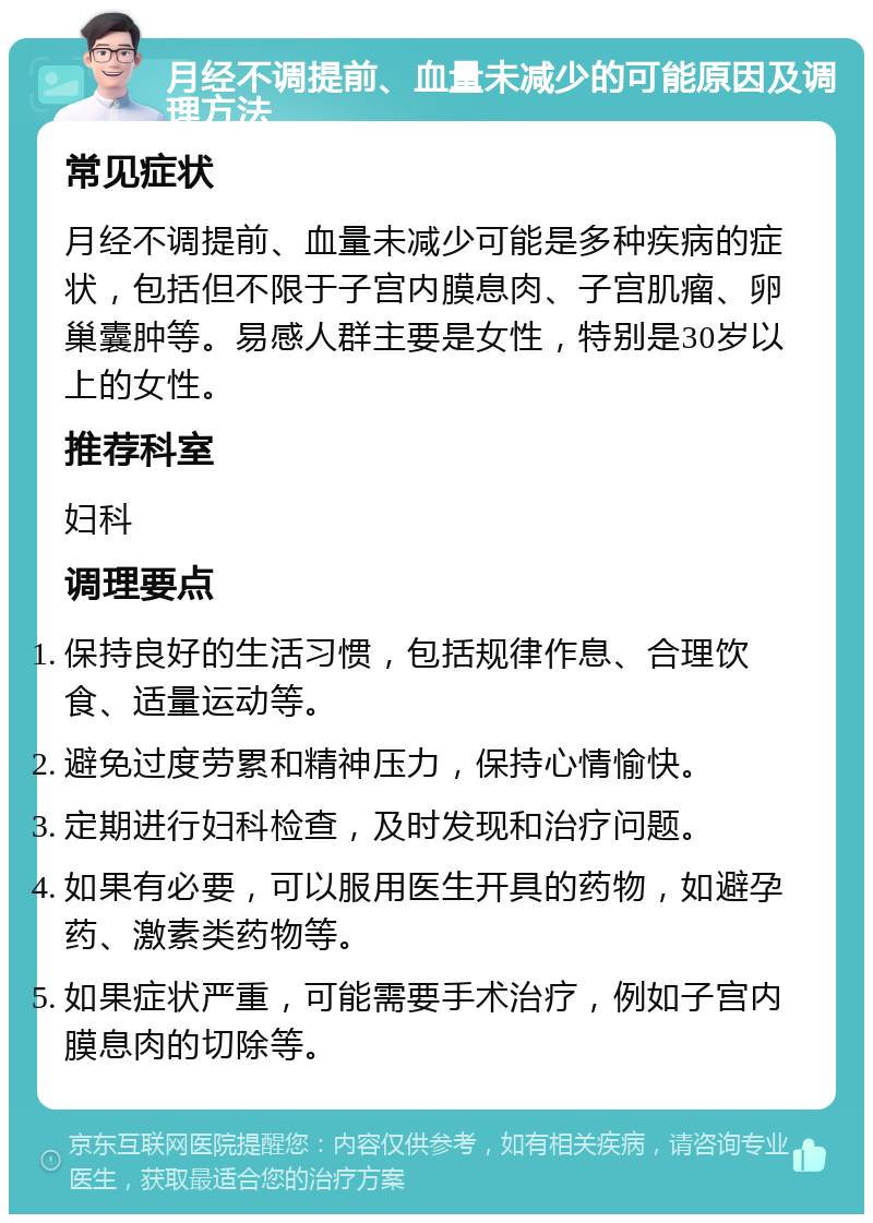 月经不调提前、血量未减少的可能原因及调理方法 常见症状 月经不调提前、血量未减少可能是多种疾病的症状，包括但不限于子宫内膜息肉、子宫肌瘤、卵巢囊肿等。易感人群主要是女性，特别是30岁以上的女性。 推荐科室 妇科 调理要点 保持良好的生活习惯，包括规律作息、合理饮食、适量运动等。 避免过度劳累和精神压力，保持心情愉快。 定期进行妇科检查，及时发现和治疗问题。 如果有必要，可以服用医生开具的药物，如避孕药、激素类药物等。 如果症状严重，可能需要手术治疗，例如子宫内膜息肉的切除等。