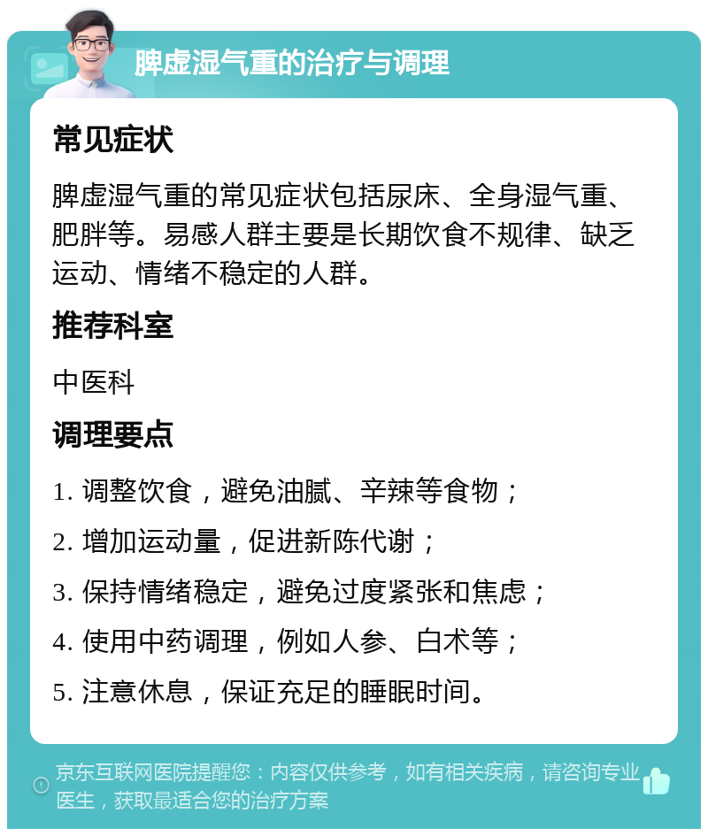 脾虚湿气重的治疗与调理 常见症状 脾虚湿气重的常见症状包括尿床、全身湿气重、肥胖等。易感人群主要是长期饮食不规律、缺乏运动、情绪不稳定的人群。 推荐科室 中医科 调理要点 1. 调整饮食，避免油腻、辛辣等食物； 2. 增加运动量，促进新陈代谢； 3. 保持情绪稳定，避免过度紧张和焦虑； 4. 使用中药调理，例如人参、白术等； 5. 注意休息，保证充足的睡眠时间。