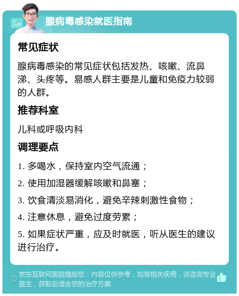 腺病毒感染就医指南 常见症状 腺病毒感染的常见症状包括发热、咳嗽、流鼻涕、头疼等。易感人群主要是儿童和免疫力较弱的人群。 推荐科室 儿科或呼吸内科 调理要点 1. 多喝水，保持室内空气流通； 2. 使用加湿器缓解咳嗽和鼻塞； 3. 饮食清淡易消化，避免辛辣刺激性食物； 4. 注意休息，避免过度劳累； 5. 如果症状严重，应及时就医，听从医生的建议进行治疗。