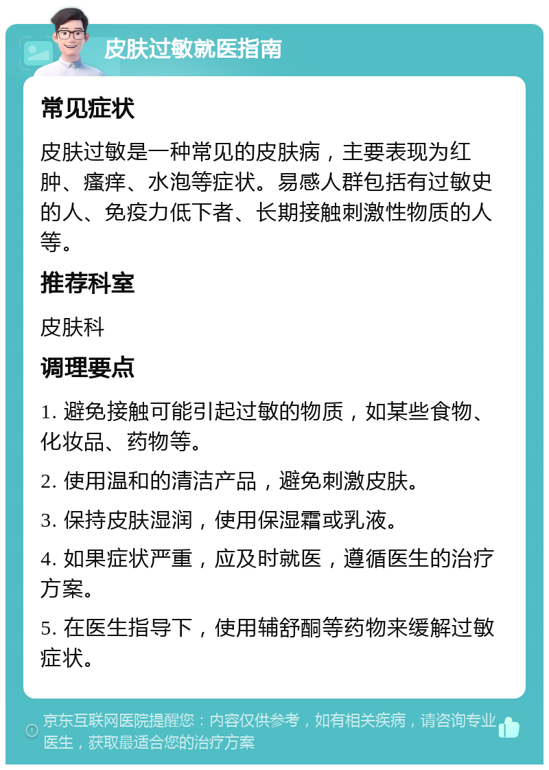 皮肤过敏就医指南 常见症状 皮肤过敏是一种常见的皮肤病，主要表现为红肿、瘙痒、水泡等症状。易感人群包括有过敏史的人、免疫力低下者、长期接触刺激性物质的人等。 推荐科室 皮肤科 调理要点 1. 避免接触可能引起过敏的物质，如某些食物、化妆品、药物等。 2. 使用温和的清洁产品，避免刺激皮肤。 3. 保持皮肤湿润，使用保湿霜或乳液。 4. 如果症状严重，应及时就医，遵循医生的治疗方案。 5. 在医生指导下，使用辅舒酮等药物来缓解过敏症状。