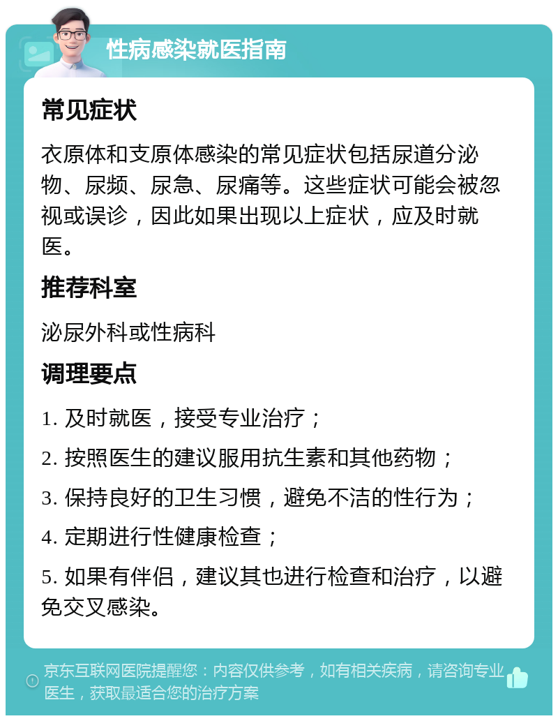 性病感染就医指南 常见症状 衣原体和支原体感染的常见症状包括尿道分泌物、尿频、尿急、尿痛等。这些症状可能会被忽视或误诊，因此如果出现以上症状，应及时就医。 推荐科室 泌尿外科或性病科 调理要点 1. 及时就医，接受专业治疗； 2. 按照医生的建议服用抗生素和其他药物； 3. 保持良好的卫生习惯，避免不洁的性行为； 4. 定期进行性健康检查； 5. 如果有伴侣，建议其也进行检查和治疗，以避免交叉感染。