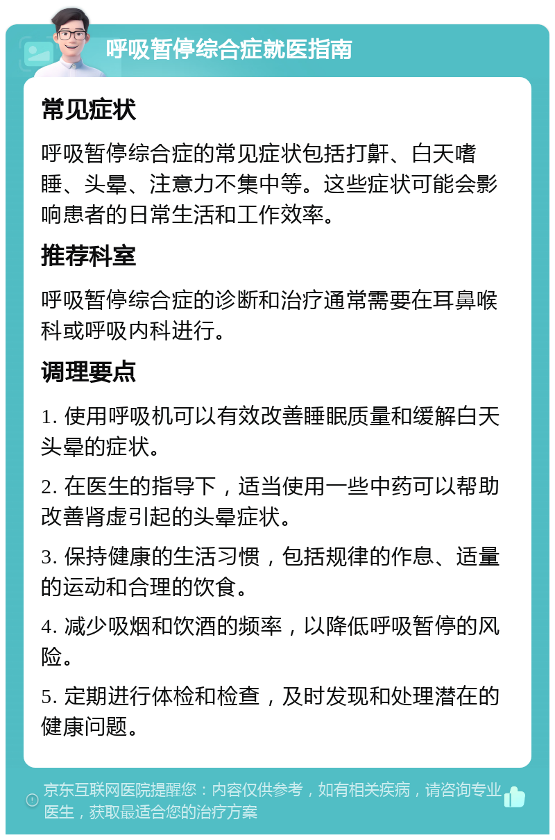 呼吸暂停综合症就医指南 常见症状 呼吸暂停综合症的常见症状包括打鼾、白天嗜睡、头晕、注意力不集中等。这些症状可能会影响患者的日常生活和工作效率。 推荐科室 呼吸暂停综合症的诊断和治疗通常需要在耳鼻喉科或呼吸内科进行。 调理要点 1. 使用呼吸机可以有效改善睡眠质量和缓解白天头晕的症状。 2. 在医生的指导下，适当使用一些中药可以帮助改善肾虚引起的头晕症状。 3. 保持健康的生活习惯，包括规律的作息、适量的运动和合理的饮食。 4. 减少吸烟和饮酒的频率，以降低呼吸暂停的风险。 5. 定期进行体检和检查，及时发现和处理潜在的健康问题。