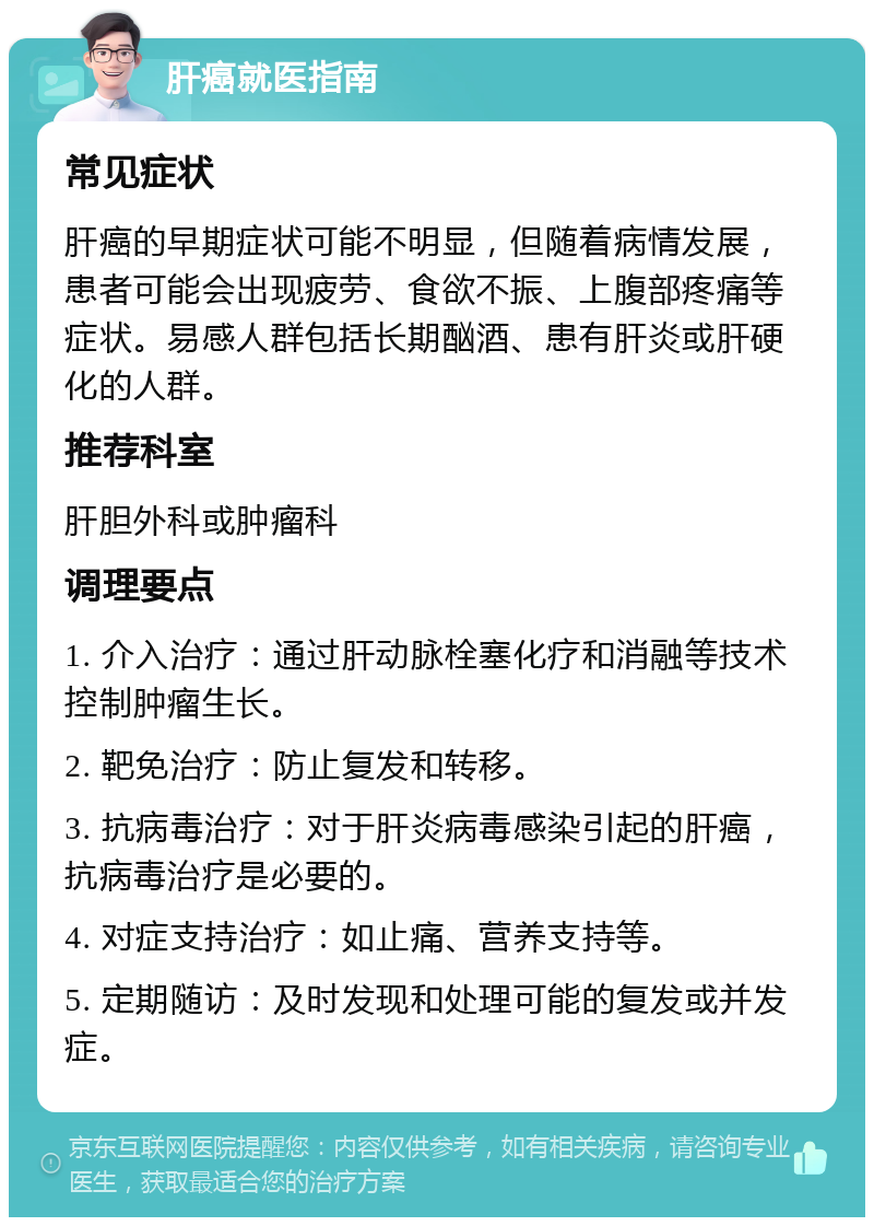 肝癌就医指南 常见症状 肝癌的早期症状可能不明显，但随着病情发展，患者可能会出现疲劳、食欲不振、上腹部疼痛等症状。易感人群包括长期酗酒、患有肝炎或肝硬化的人群。 推荐科室 肝胆外科或肿瘤科 调理要点 1. 介入治疗：通过肝动脉栓塞化疗和消融等技术控制肿瘤生长。 2. 靶免治疗：防止复发和转移。 3. 抗病毒治疗：对于肝炎病毒感染引起的肝癌，抗病毒治疗是必要的。 4. 对症支持治疗：如止痛、营养支持等。 5. 定期随访：及时发现和处理可能的复发或并发症。