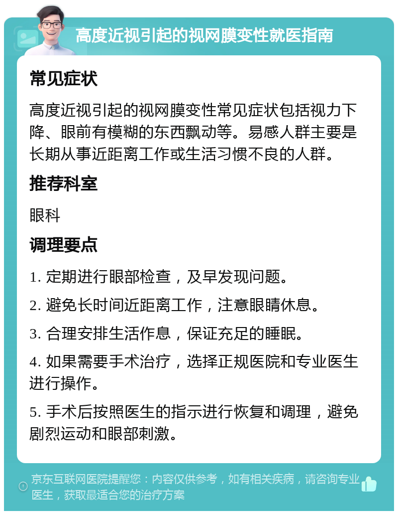 高度近视引起的视网膜变性就医指南 常见症状 高度近视引起的视网膜变性常见症状包括视力下降、眼前有模糊的东西飘动等。易感人群主要是长期从事近距离工作或生活习惯不良的人群。 推荐科室 眼科 调理要点 1. 定期进行眼部检查，及早发现问题。 2. 避免长时间近距离工作，注意眼睛休息。 3. 合理安排生活作息，保证充足的睡眠。 4. 如果需要手术治疗，选择正规医院和专业医生进行操作。 5. 手术后按照医生的指示进行恢复和调理，避免剧烈运动和眼部刺激。