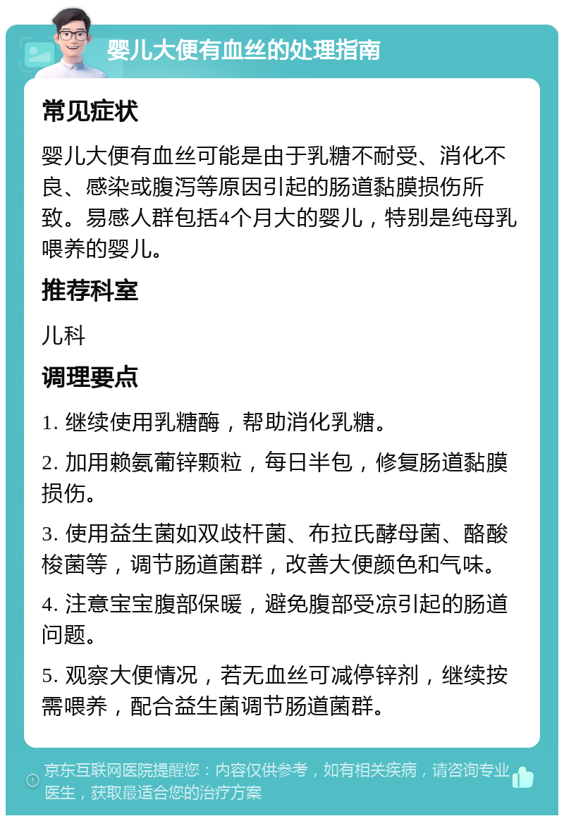 婴儿大便有血丝的处理指南 常见症状 婴儿大便有血丝可能是由于乳糖不耐受、消化不良、感染或腹泻等原因引起的肠道黏膜损伤所致。易感人群包括4个月大的婴儿，特别是纯母乳喂养的婴儿。 推荐科室 儿科 调理要点 1. 继续使用乳糖酶，帮助消化乳糖。 2. 加用赖氨葡锌颗粒，每日半包，修复肠道黏膜损伤。 3. 使用益生菌如双歧杆菌、布拉氏酵母菌、酪酸梭菌等，调节肠道菌群，改善大便颜色和气味。 4. 注意宝宝腹部保暖，避免腹部受凉引起的肠道问题。 5. 观察大便情况，若无血丝可减停锌剂，继续按需喂养，配合益生菌调节肠道菌群。