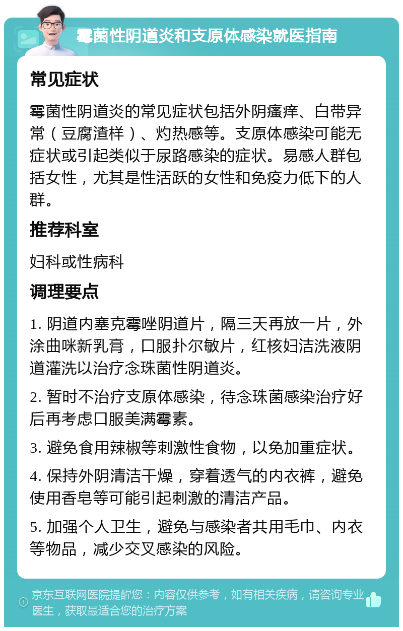 霉菌性阴道炎和支原体感染就医指南 常见症状 霉菌性阴道炎的常见症状包括外阴瘙痒、白带异常（豆腐渣样）、灼热感等。支原体感染可能无症状或引起类似于尿路感染的症状。易感人群包括女性，尤其是性活跃的女性和免疫力低下的人群。 推荐科室 妇科或性病科 调理要点 1. 阴道内塞克霉唑阴道片，隔三天再放一片，外涂曲咪新乳膏，口服扑尔敏片，红核妇洁洗液阴道灌洗以治疗念珠菌性阴道炎。 2. 暂时不治疗支原体感染，待念珠菌感染治疗好后再考虑口服美满霉素。 3. 避免食用辣椒等刺激性食物，以免加重症状。 4. 保持外阴清洁干燥，穿着透气的内衣裤，避免使用香皂等可能引起刺激的清洁产品。 5. 加强个人卫生，避免与感染者共用毛巾、内衣等物品，减少交叉感染的风险。