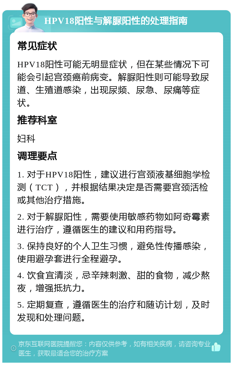 HPV18阳性与解脲阳性的处理指南 常见症状 HPV18阳性可能无明显症状，但在某些情况下可能会引起宫颈癌前病变。解脲阳性则可能导致尿道、生殖道感染，出现尿频、尿急、尿痛等症状。 推荐科室 妇科 调理要点 1. 对于HPV18阳性，建议进行宫颈液基细胞学检测（TCT），并根据结果决定是否需要宫颈活检或其他治疗措施。 2. 对于解脲阳性，需要使用敏感药物如阿奇霉素进行治疗，遵循医生的建议和用药指导。 3. 保持良好的个人卫生习惯，避免性传播感染，使用避孕套进行全程避孕。 4. 饮食宜清淡，忌辛辣刺激、甜的食物，减少熬夜，增强抵抗力。 5. 定期复查，遵循医生的治疗和随访计划，及时发现和处理问题。