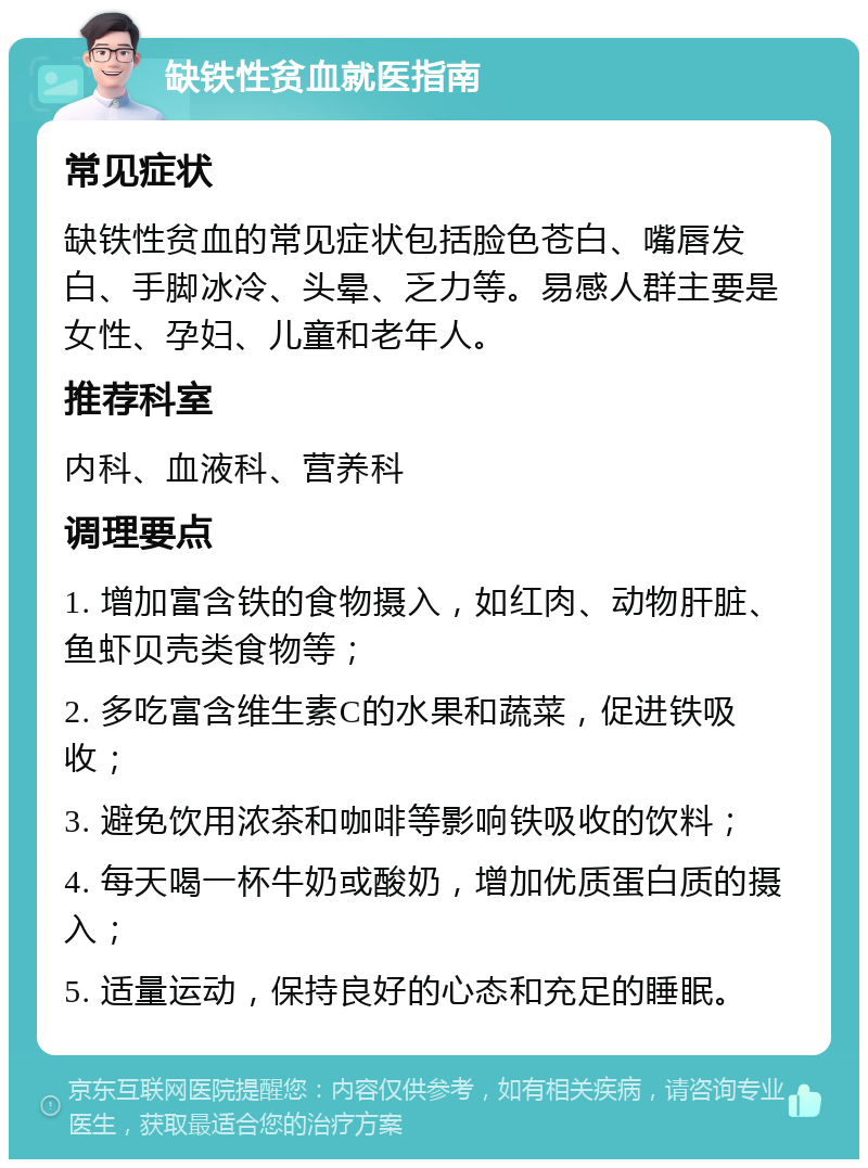 缺铁性贫血就医指南 常见症状 缺铁性贫血的常见症状包括脸色苍白、嘴唇发白、手脚冰冷、头晕、乏力等。易感人群主要是女性、孕妇、儿童和老年人。 推荐科室 内科、血液科、营养科 调理要点 1. 增加富含铁的食物摄入，如红肉、动物肝脏、鱼虾贝壳类食物等； 2. 多吃富含维生素C的水果和蔬菜，促进铁吸收； 3. 避免饮用浓茶和咖啡等影响铁吸收的饮料； 4. 每天喝一杯牛奶或酸奶，增加优质蛋白质的摄入； 5. 适量运动，保持良好的心态和充足的睡眠。