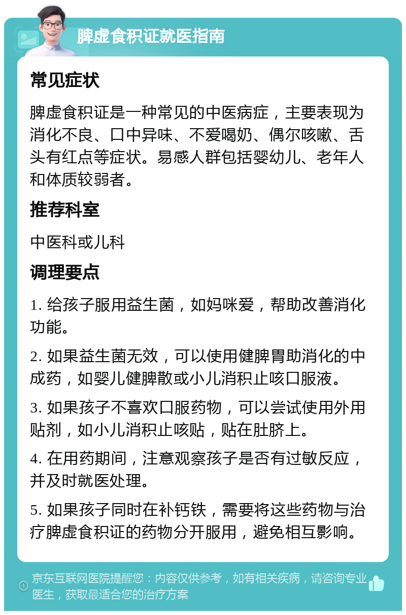 脾虚食积证就医指南 常见症状 脾虚食积证是一种常见的中医病症，主要表现为消化不良、口中异味、不爱喝奶、偶尔咳嗽、舌头有红点等症状。易感人群包括婴幼儿、老年人和体质较弱者。 推荐科室 中医科或儿科 调理要点 1. 给孩子服用益生菌，如妈咪爱，帮助改善消化功能。 2. 如果益生菌无效，可以使用健脾胃助消化的中成药，如婴儿健脾散或小儿消积止咳口服液。 3. 如果孩子不喜欢口服药物，可以尝试使用外用贴剂，如小儿消积止咳贴，贴在肚脐上。 4. 在用药期间，注意观察孩子是否有过敏反应，并及时就医处理。 5. 如果孩子同时在补钙铁，需要将这些药物与治疗脾虚食积证的药物分开服用，避免相互影响。