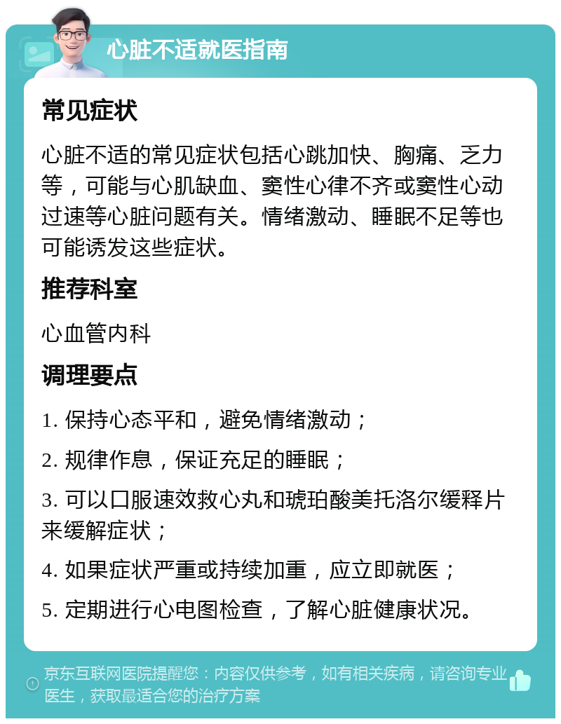 心脏不适就医指南 常见症状 心脏不适的常见症状包括心跳加快、胸痛、乏力等，可能与心肌缺血、窦性心律不齐或窦性心动过速等心脏问题有关。情绪激动、睡眠不足等也可能诱发这些症状。 推荐科室 心血管内科 调理要点 1. 保持心态平和，避免情绪激动； 2. 规律作息，保证充足的睡眠； 3. 可以口服速效救心丸和琥珀酸美托洛尔缓释片来缓解症状； 4. 如果症状严重或持续加重，应立即就医； 5. 定期进行心电图检查，了解心脏健康状况。