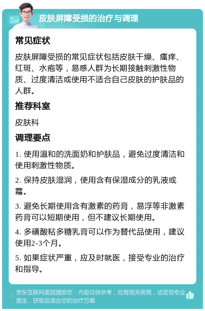 皮肤屏障受损的治疗与调理 常见症状 皮肤屏障受损的常见症状包括皮肤干燥、瘙痒、红斑、水疱等，易感人群为长期接触刺激性物质、过度清洁或使用不适合自己皮肤的护肤品的人群。 推荐科室 皮肤科 调理要点 1. 使用温和的洗面奶和护肤品，避免过度清洁和使用刺激性物质。 2. 保持皮肤湿润，使用含有保湿成分的乳液或霜。 3. 避免长期使用含有激素的药膏，易浮等非激素药膏可以短期使用，但不建议长期使用。 4. 多磺酸粘多糖乳膏可以作为替代品使用，建议使用2-3个月。 5. 如果症状严重，应及时就医，接受专业的治疗和指导。