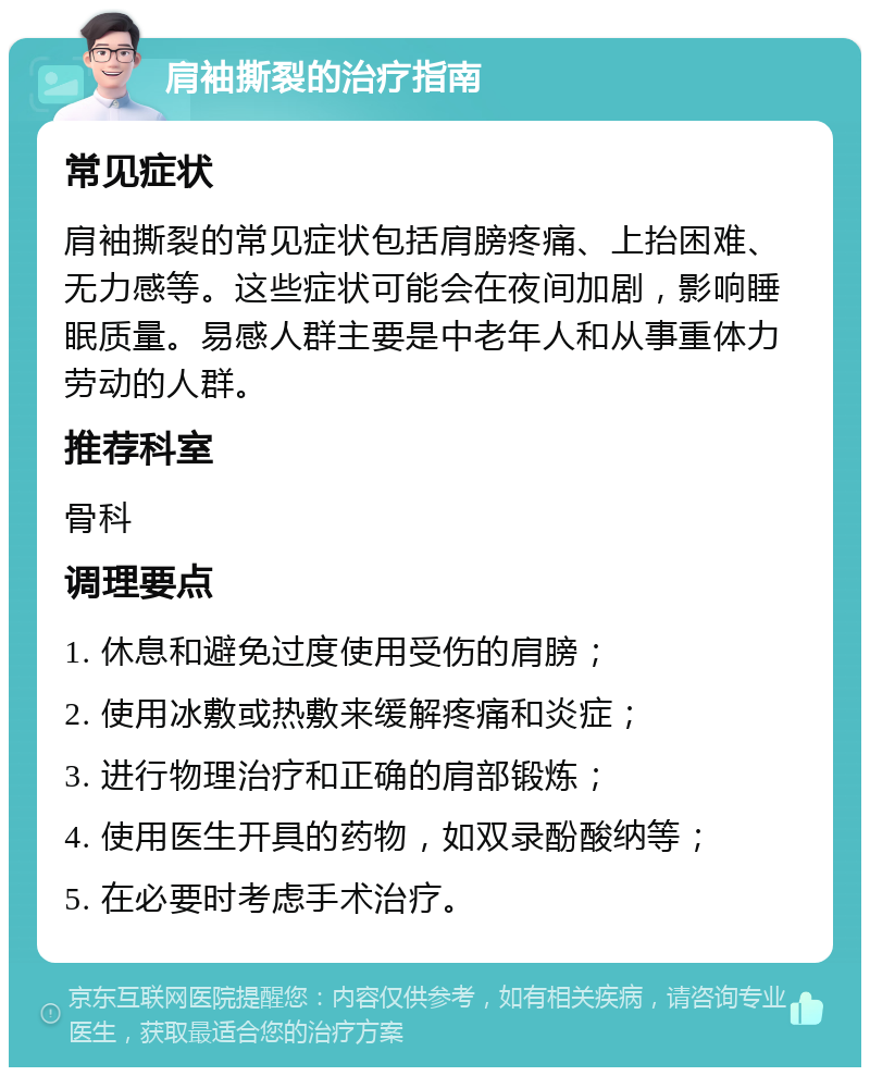 肩袖撕裂的治疗指南 常见症状 肩袖撕裂的常见症状包括肩膀疼痛、上抬困难、无力感等。这些症状可能会在夜间加剧，影响睡眠质量。易感人群主要是中老年人和从事重体力劳动的人群。 推荐科室 骨科 调理要点 1. 休息和避免过度使用受伤的肩膀； 2. 使用冰敷或热敷来缓解疼痛和炎症； 3. 进行物理治疗和正确的肩部锻炼； 4. 使用医生开具的药物，如双录酚酸纳等； 5. 在必要时考虑手术治疗。