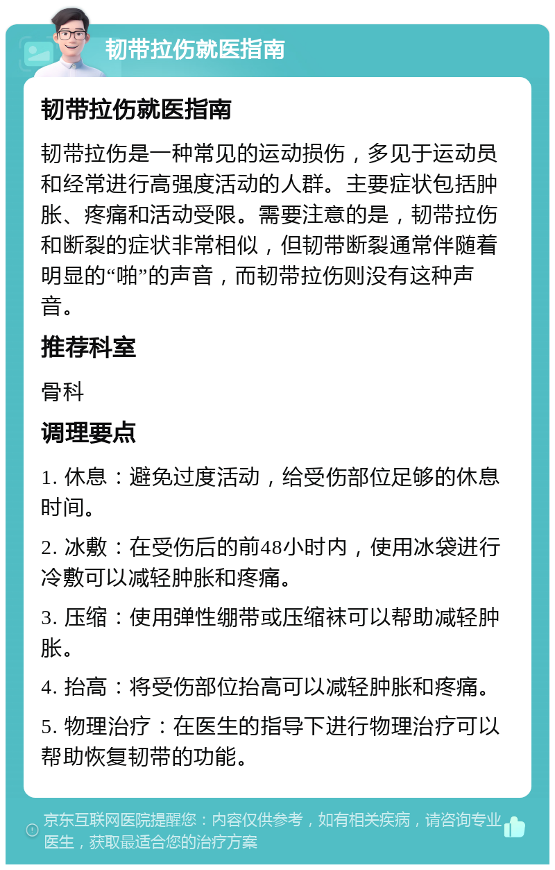 韧带拉伤就医指南 韧带拉伤就医指南 韧带拉伤是一种常见的运动损伤，多见于运动员和经常进行高强度活动的人群。主要症状包括肿胀、疼痛和活动受限。需要注意的是，韧带拉伤和断裂的症状非常相似，但韧带断裂通常伴随着明显的“啪”的声音，而韧带拉伤则没有这种声音。 推荐科室 骨科 调理要点 1. 休息：避免过度活动，给受伤部位足够的休息时间。 2. 冰敷：在受伤后的前48小时内，使用冰袋进行冷敷可以减轻肿胀和疼痛。 3. 压缩：使用弹性绷带或压缩袜可以帮助减轻肿胀。 4. 抬高：将受伤部位抬高可以减轻肿胀和疼痛。 5. 物理治疗：在医生的指导下进行物理治疗可以帮助恢复韧带的功能。