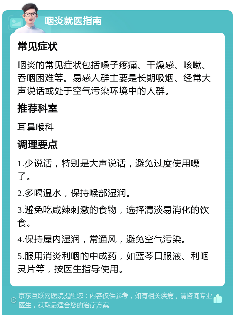 咽炎就医指南 常见症状 咽炎的常见症状包括嗓子疼痛、干燥感、咳嗽、吞咽困难等。易感人群主要是长期吸烟、经常大声说话或处于空气污染环境中的人群。 推荐科室 耳鼻喉科 调理要点 1.少说话，特别是大声说话，避免过度使用嗓子。 2.多喝温水，保持喉部湿润。 3.避免吃咸辣刺激的食物，选择清淡易消化的饮食。 4.保持屋内湿润，常通风，避免空气污染。 5.服用消炎利咽的中成药，如蓝芩口服液、利咽灵片等，按医生指导使用。