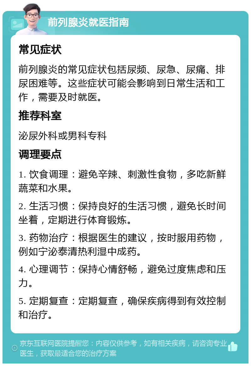 前列腺炎就医指南 常见症状 前列腺炎的常见症状包括尿频、尿急、尿痛、排尿困难等。这些症状可能会影响到日常生活和工作，需要及时就医。 推荐科室 泌尿外科或男科专科 调理要点 1. 饮食调理：避免辛辣、刺激性食物，多吃新鲜蔬菜和水果。 2. 生活习惯：保持良好的生活习惯，避免长时间坐着，定期进行体育锻炼。 3. 药物治疗：根据医生的建议，按时服用药物，例如宁泌泰清热利湿中成药。 4. 心理调节：保持心情舒畅，避免过度焦虑和压力。 5. 定期复查：定期复查，确保疾病得到有效控制和治疗。