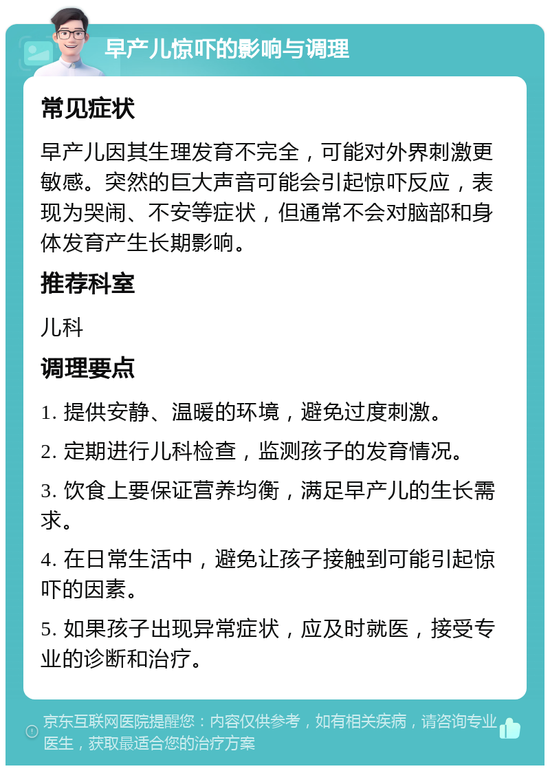 早产儿惊吓的影响与调理 常见症状 早产儿因其生理发育不完全，可能对外界刺激更敏感。突然的巨大声音可能会引起惊吓反应，表现为哭闹、不安等症状，但通常不会对脑部和身体发育产生长期影响。 推荐科室 儿科 调理要点 1. 提供安静、温暖的环境，避免过度刺激。 2. 定期进行儿科检查，监测孩子的发育情况。 3. 饮食上要保证营养均衡，满足早产儿的生长需求。 4. 在日常生活中，避免让孩子接触到可能引起惊吓的因素。 5. 如果孩子出现异常症状，应及时就医，接受专业的诊断和治疗。