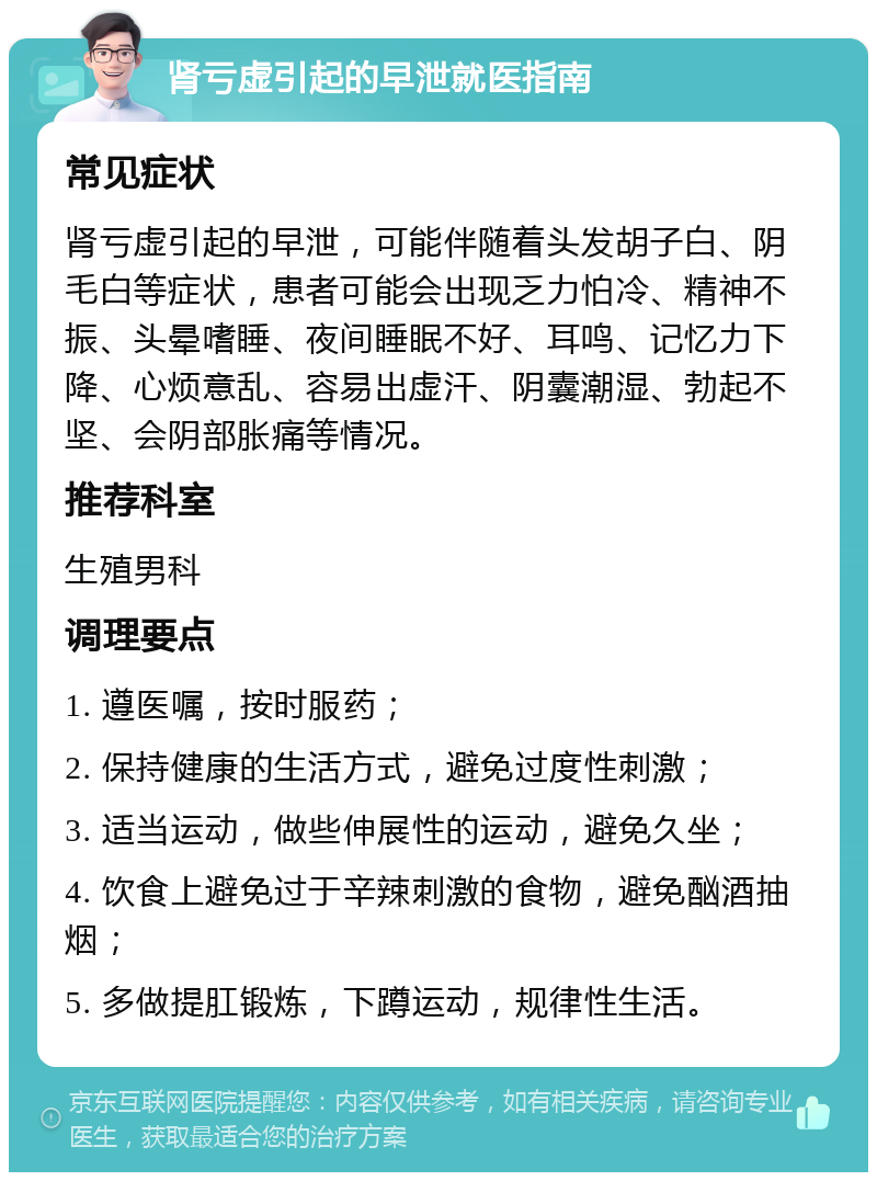 肾亏虚引起的早泄就医指南 常见症状 肾亏虚引起的早泄，可能伴随着头发胡子白、阴毛白等症状，患者可能会出现乏力怕冷、精神不振、头晕嗜睡、夜间睡眠不好、耳鸣、记忆力下降、心烦意乱、容易出虚汗、阴囊潮湿、勃起不坚、会阴部胀痛等情况。 推荐科室 生殖男科 调理要点 1. 遵医嘱，按时服药； 2. 保持健康的生活方式，避免过度性刺激； 3. 适当运动，做些伸展性的运动，避免久坐； 4. 饮食上避免过于辛辣刺激的食物，避免酗酒抽烟； 5. 多做提肛锻炼，下蹲运动，规律性生活。