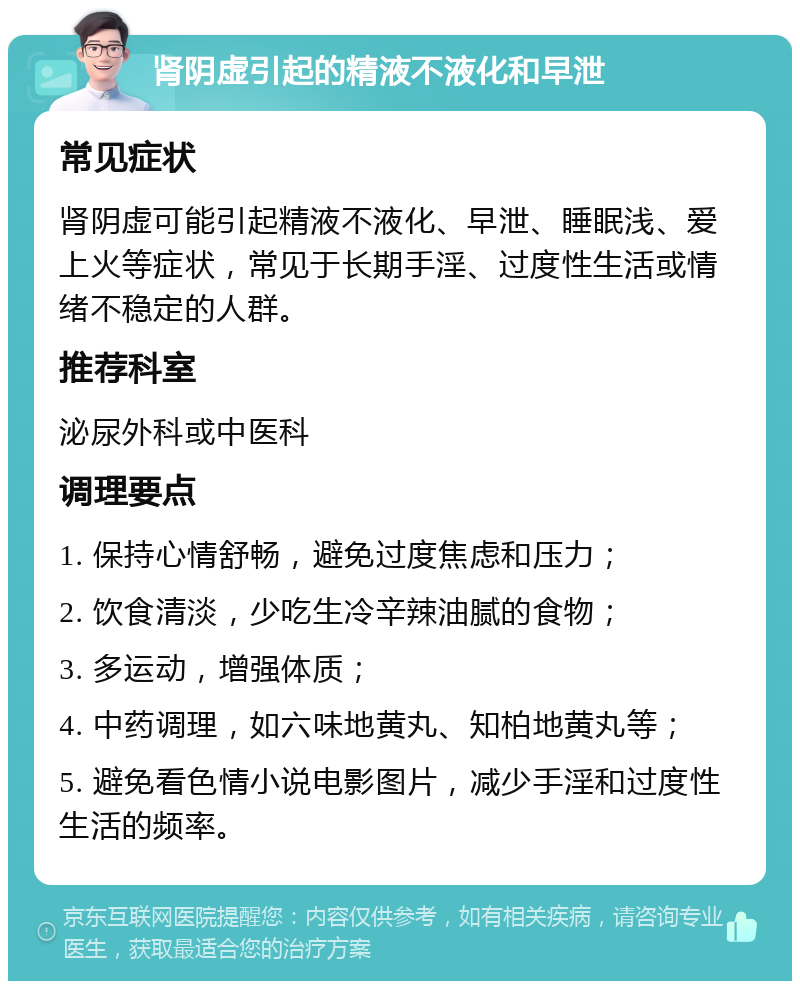 肾阴虚引起的精液不液化和早泄 常见症状 肾阴虚可能引起精液不液化、早泄、睡眠浅、爱上火等症状，常见于长期手淫、过度性生活或情绪不稳定的人群。 推荐科室 泌尿外科或中医科 调理要点 1. 保持心情舒畅，避免过度焦虑和压力； 2. 饮食清淡，少吃生冷辛辣油腻的食物； 3. 多运动，增强体质； 4. 中药调理，如六味地黄丸、知柏地黄丸等； 5. 避免看色情小说电影图片，减少手淫和过度性生活的频率。