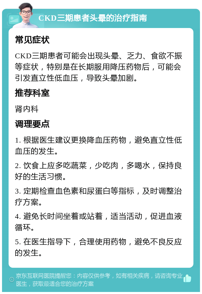 CKD三期患者头晕的治疗指南 常见症状 CKD三期患者可能会出现头晕、乏力、食欲不振等症状，特别是在长期服用降压药物后，可能会引发直立性低血压，导致头晕加剧。 推荐科室 肾内科 调理要点 1. 根据医生建议更换降血压药物，避免直立性低血压的发生。 2. 饮食上应多吃蔬菜，少吃肉，多喝水，保持良好的生活习惯。 3. 定期检查血色素和尿蛋白等指标，及时调整治疗方案。 4. 避免长时间坐着或站着，适当活动，促进血液循环。 5. 在医生指导下，合理使用药物，避免不良反应的发生。