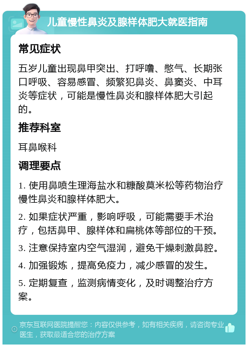 儿童慢性鼻炎及腺样体肥大就医指南 常见症状 五岁儿童出现鼻甲突出、打呼噜、憋气、长期张口呼吸、容易感冒、频繁犯鼻炎、鼻窦炎、中耳炎等症状，可能是慢性鼻炎和腺样体肥大引起的。 推荐科室 耳鼻喉科 调理要点 1. 使用鼻喷生理海盐水和糠酸莫米松等药物治疗慢性鼻炎和腺样体肥大。 2. 如果症状严重，影响呼吸，可能需要手术治疗，包括鼻甲、腺样体和扁桃体等部位的干预。 3. 注意保持室内空气湿润，避免干燥刺激鼻腔。 4. 加强锻炼，提高免疫力，减少感冒的发生。 5. 定期复查，监测病情变化，及时调整治疗方案。