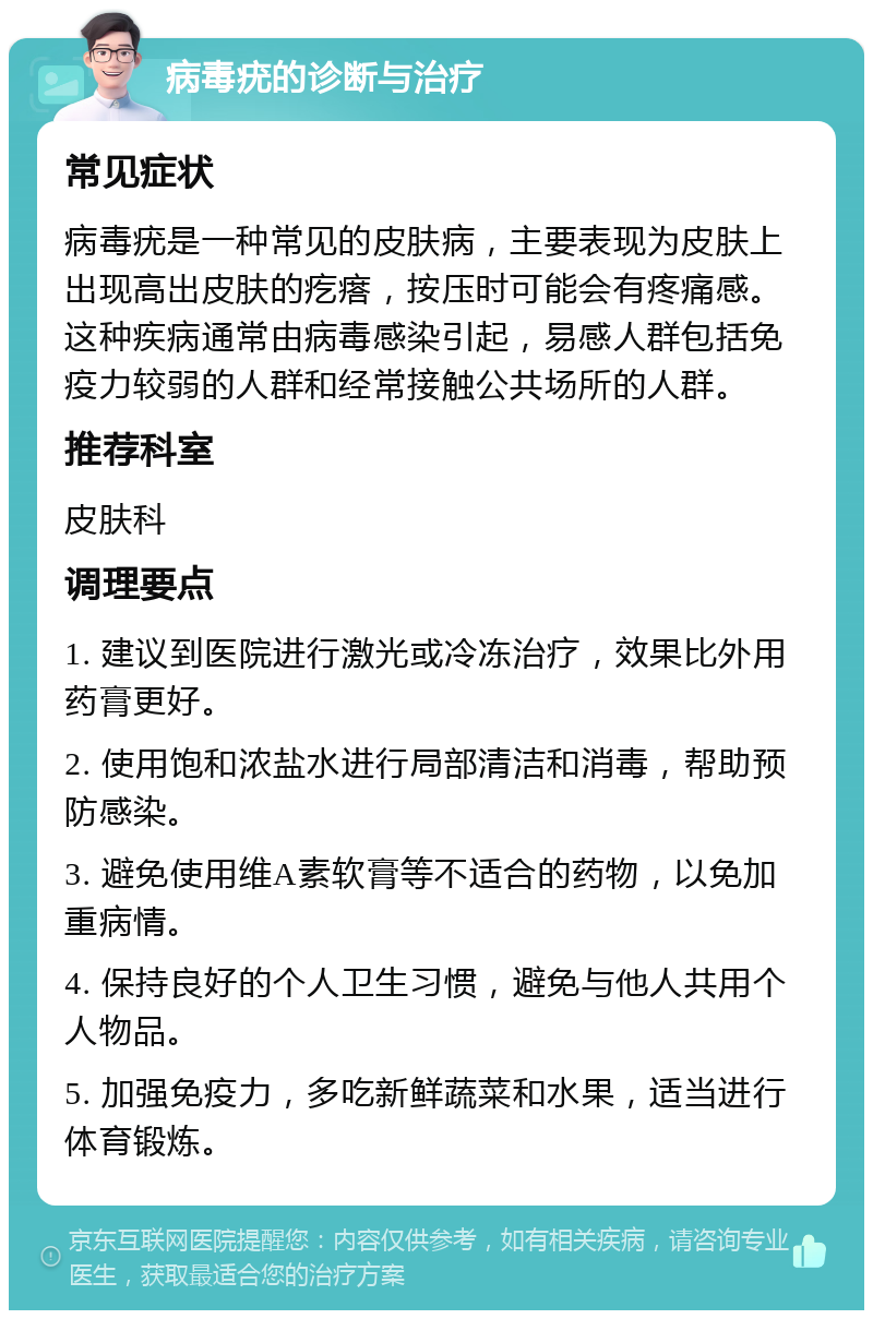 病毒疣的诊断与治疗 常见症状 病毒疣是一种常见的皮肤病，主要表现为皮肤上出现高出皮肤的疙瘩，按压时可能会有疼痛感。这种疾病通常由病毒感染引起，易感人群包括免疫力较弱的人群和经常接触公共场所的人群。 推荐科室 皮肤科 调理要点 1. 建议到医院进行激光或冷冻治疗，效果比外用药膏更好。 2. 使用饱和浓盐水进行局部清洁和消毒，帮助预防感染。 3. 避免使用维A素软膏等不适合的药物，以免加重病情。 4. 保持良好的个人卫生习惯，避免与他人共用个人物品。 5. 加强免疫力，多吃新鲜蔬菜和水果，适当进行体育锻炼。