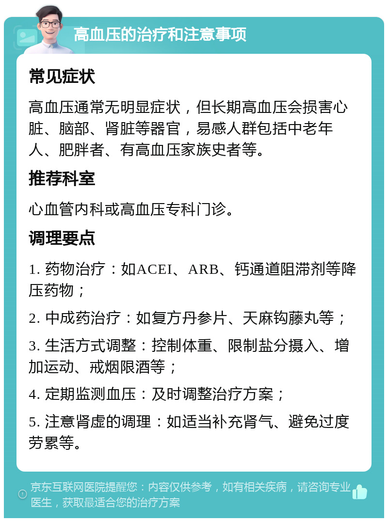 高血压的治疗和注意事项 常见症状 高血压通常无明显症状，但长期高血压会损害心脏、脑部、肾脏等器官，易感人群包括中老年人、肥胖者、有高血压家族史者等。 推荐科室 心血管内科或高血压专科门诊。 调理要点 1. 药物治疗：如ACEI、ARB、钙通道阻滞剂等降压药物； 2. 中成药治疗：如复方丹参片、天麻钩藤丸等； 3. 生活方式调整：控制体重、限制盐分摄入、增加运动、戒烟限酒等； 4. 定期监测血压：及时调整治疗方案； 5. 注意肾虚的调理：如适当补充肾气、避免过度劳累等。