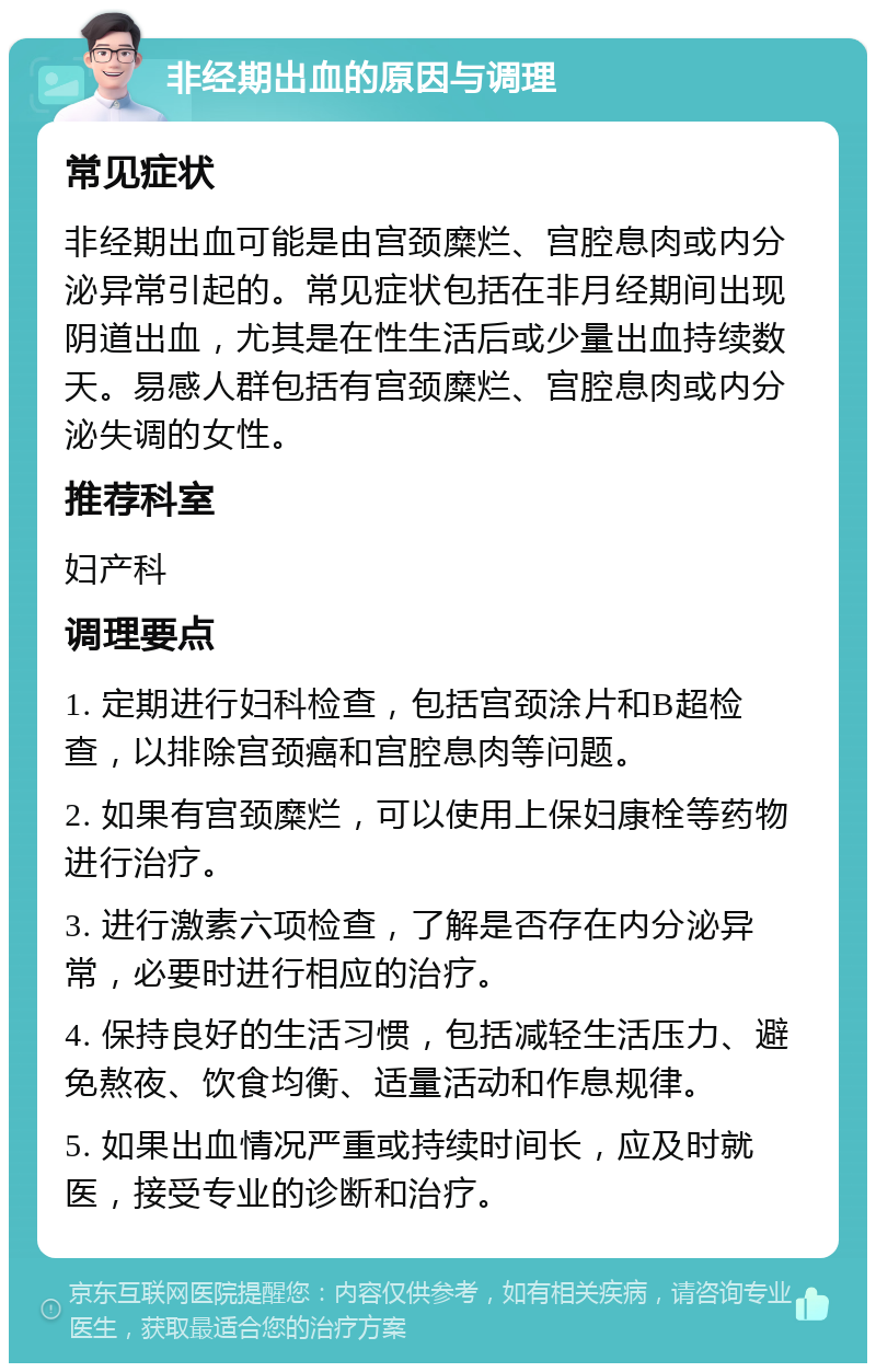 非经期出血的原因与调理 常见症状 非经期出血可能是由宫颈糜烂、宫腔息肉或内分泌异常引起的。常见症状包括在非月经期间出现阴道出血，尤其是在性生活后或少量出血持续数天。易感人群包括有宫颈糜烂、宫腔息肉或内分泌失调的女性。 推荐科室 妇产科 调理要点 1. 定期进行妇科检查，包括宫颈涂片和B超检查，以排除宫颈癌和宫腔息肉等问题。 2. 如果有宫颈糜烂，可以使用上保妇康栓等药物进行治疗。 3. 进行激素六项检查，了解是否存在内分泌异常，必要时进行相应的治疗。 4. 保持良好的生活习惯，包括减轻生活压力、避免熬夜、饮食均衡、适量活动和作息规律。 5. 如果出血情况严重或持续时间长，应及时就医，接受专业的诊断和治疗。