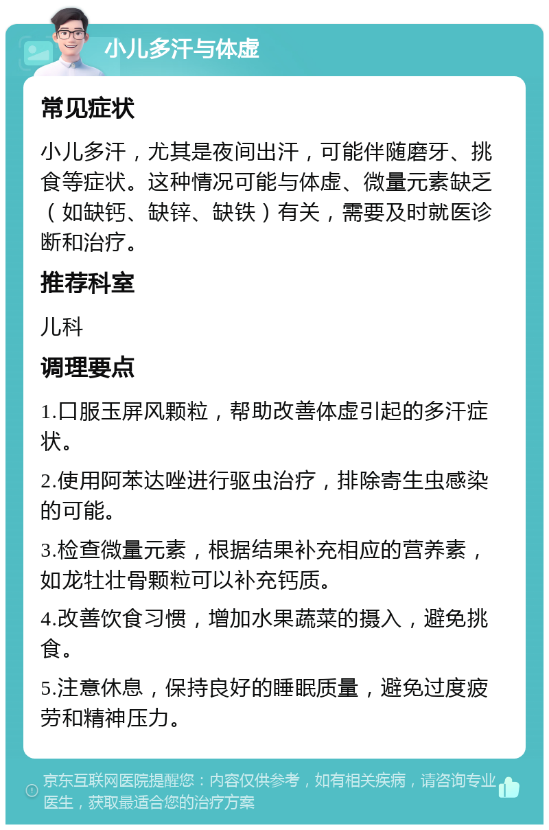 小儿多汗与体虚 常见症状 小儿多汗，尤其是夜间出汗，可能伴随磨牙、挑食等症状。这种情况可能与体虚、微量元素缺乏（如缺钙、缺锌、缺铁）有关，需要及时就医诊断和治疗。 推荐科室 儿科 调理要点 1.口服玉屏风颗粒，帮助改善体虚引起的多汗症状。 2.使用阿苯达唑进行驱虫治疗，排除寄生虫感染的可能。 3.检查微量元素，根据结果补充相应的营养素，如龙牡壮骨颗粒可以补充钙质。 4.改善饮食习惯，增加水果蔬菜的摄入，避免挑食。 5.注意休息，保持良好的睡眠质量，避免过度疲劳和精神压力。