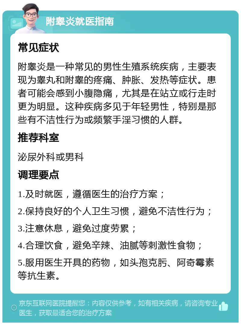 附睾炎就医指南 常见症状 附睾炎是一种常见的男性生殖系统疾病，主要表现为睾丸和附睾的疼痛、肿胀、发热等症状。患者可能会感到小腹隐痛，尤其是在站立或行走时更为明显。这种疾病多见于年轻男性，特别是那些有不洁性行为或频繁手淫习惯的人群。 推荐科室 泌尿外科或男科 调理要点 1.及时就医，遵循医生的治疗方案； 2.保持良好的个人卫生习惯，避免不洁性行为； 3.注意休息，避免过度劳累； 4.合理饮食，避免辛辣、油腻等刺激性食物； 5.服用医生开具的药物，如头孢克肟、阿奇霉素等抗生素。