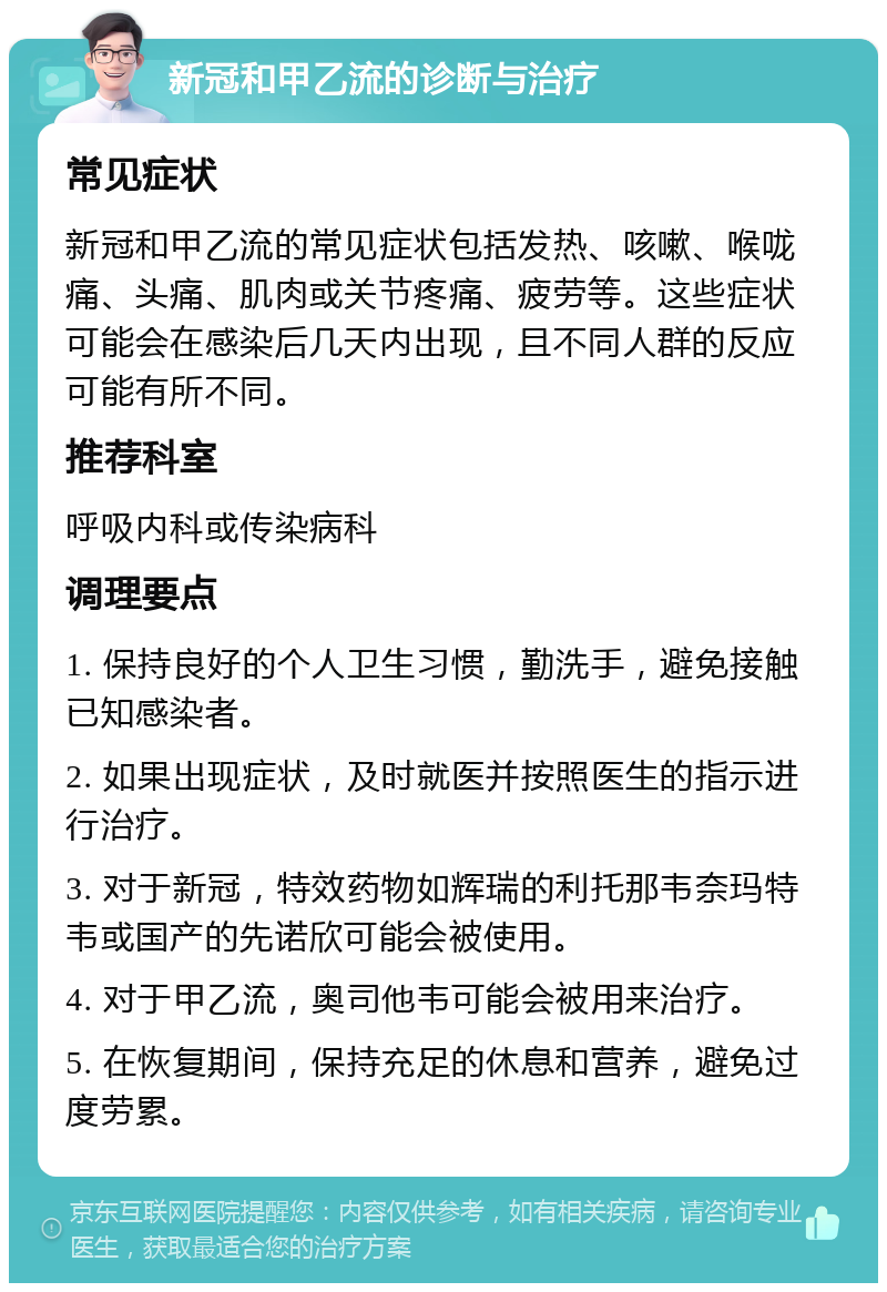 新冠和甲乙流的诊断与治疗 常见症状 新冠和甲乙流的常见症状包括发热、咳嗽、喉咙痛、头痛、肌肉或关节疼痛、疲劳等。这些症状可能会在感染后几天内出现，且不同人群的反应可能有所不同。 推荐科室 呼吸内科或传染病科 调理要点 1. 保持良好的个人卫生习惯，勤洗手，避免接触已知感染者。 2. 如果出现症状，及时就医并按照医生的指示进行治疗。 3. 对于新冠，特效药物如辉瑞的利托那韦奈玛特韦或国产的先诺欣可能会被使用。 4. 对于甲乙流，奥司他韦可能会被用来治疗。 5. 在恢复期间，保持充足的休息和营养，避免过度劳累。