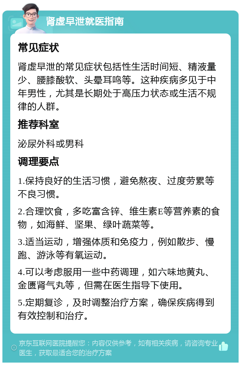 肾虚早泄就医指南 常见症状 肾虚早泄的常见症状包括性生活时间短、精液量少、腰膝酸软、头晕耳鸣等。这种疾病多见于中年男性，尤其是长期处于高压力状态或生活不规律的人群。 推荐科室 泌尿外科或男科 调理要点 1.保持良好的生活习惯，避免熬夜、过度劳累等不良习惯。 2.合理饮食，多吃富含锌、维生素E等营养素的食物，如海鲜、坚果、绿叶蔬菜等。 3.适当运动，增强体质和免疫力，例如散步、慢跑、游泳等有氧运动。 4.可以考虑服用一些中药调理，如六味地黄丸、金匮肾气丸等，但需在医生指导下使用。 5.定期复诊，及时调整治疗方案，确保疾病得到有效控制和治疗。