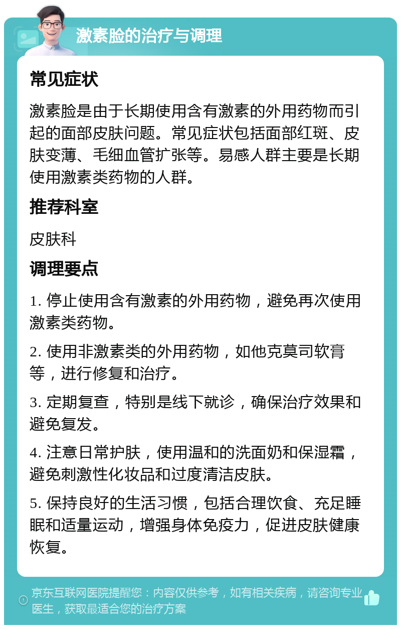 激素脸的治疗与调理 常见症状 激素脸是由于长期使用含有激素的外用药物而引起的面部皮肤问题。常见症状包括面部红斑、皮肤变薄、毛细血管扩张等。易感人群主要是长期使用激素类药物的人群。 推荐科室 皮肤科 调理要点 1. 停止使用含有激素的外用药物，避免再次使用激素类药物。 2. 使用非激素类的外用药物，如他克莫司软膏等，进行修复和治疗。 3. 定期复查，特别是线下就诊，确保治疗效果和避免复发。 4. 注意日常护肤，使用温和的洗面奶和保湿霜，避免刺激性化妆品和过度清洁皮肤。 5. 保持良好的生活习惯，包括合理饮食、充足睡眠和适量运动，增强身体免疫力，促进皮肤健康恢复。