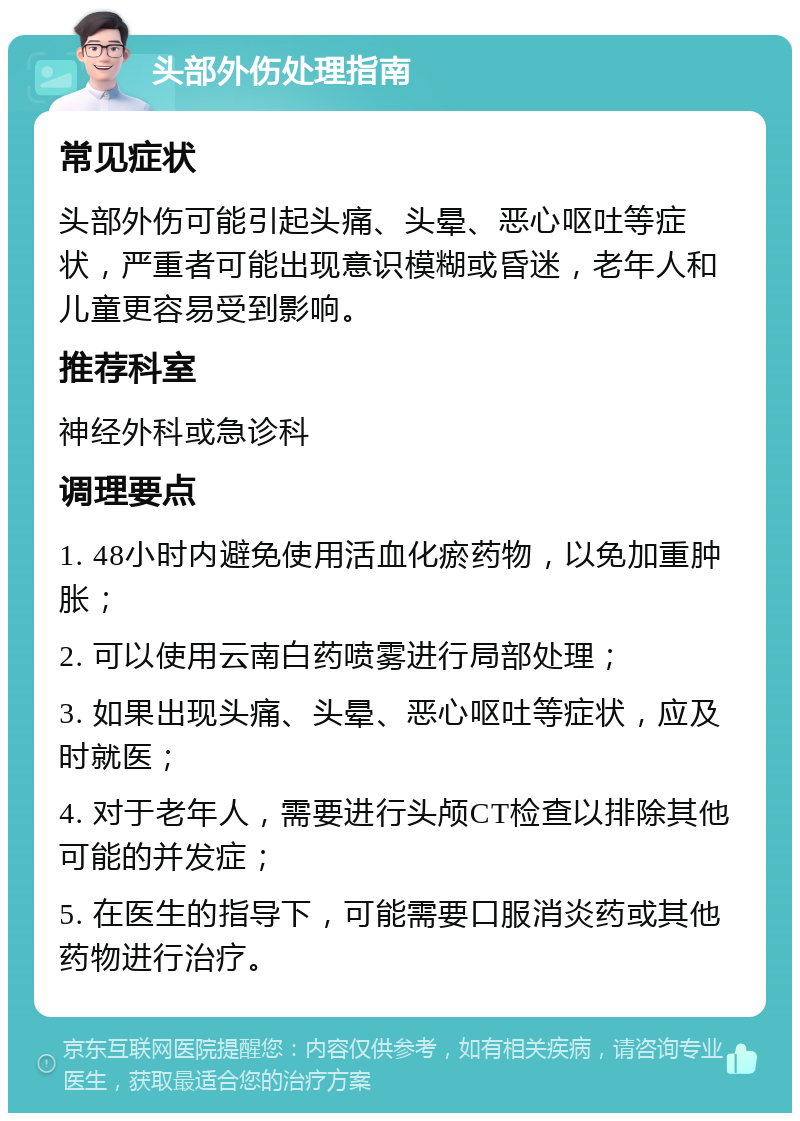 头部外伤处理指南 常见症状 头部外伤可能引起头痛、头晕、恶心呕吐等症状，严重者可能出现意识模糊或昏迷，老年人和儿童更容易受到影响。 推荐科室 神经外科或急诊科 调理要点 1. 48小时内避免使用活血化瘀药物，以免加重肿胀； 2. 可以使用云南白药喷雾进行局部处理； 3. 如果出现头痛、头晕、恶心呕吐等症状，应及时就医； 4. 对于老年人，需要进行头颅CT检查以排除其他可能的并发症； 5. 在医生的指导下，可能需要口服消炎药或其他药物进行治疗。