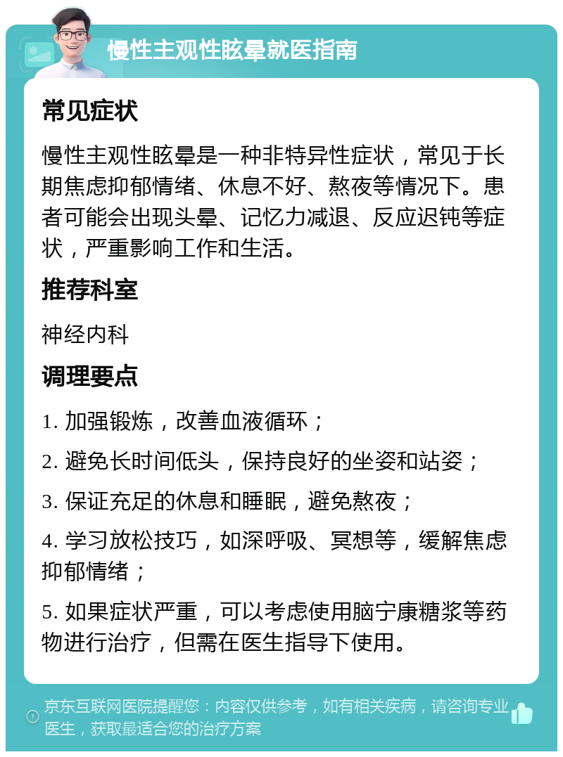 慢性主观性眩晕就医指南 常见症状 慢性主观性眩晕是一种非特异性症状，常见于长期焦虑抑郁情绪、休息不好、熬夜等情况下。患者可能会出现头晕、记忆力减退、反应迟钝等症状，严重影响工作和生活。 推荐科室 神经内科 调理要点 1. 加强锻炼，改善血液循环； 2. 避免长时间低头，保持良好的坐姿和站姿； 3. 保证充足的休息和睡眠，避免熬夜； 4. 学习放松技巧，如深呼吸、冥想等，缓解焦虑抑郁情绪； 5. 如果症状严重，可以考虑使用脑宁康糖浆等药物进行治疗，但需在医生指导下使用。