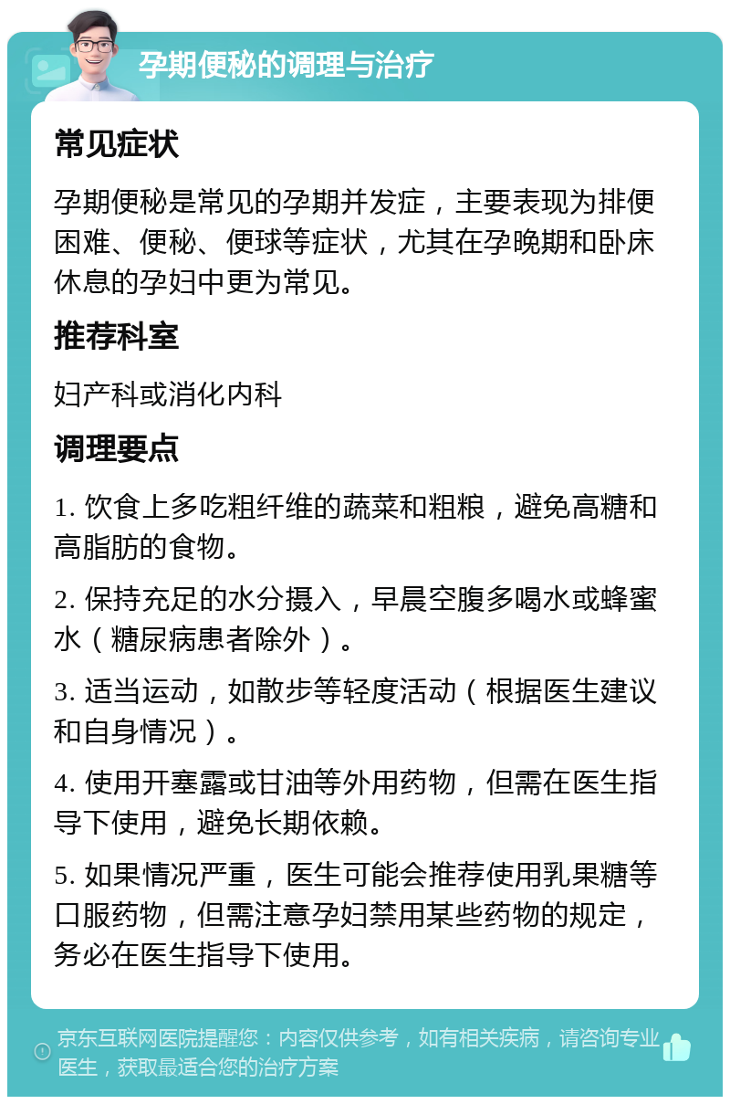 孕期便秘的调理与治疗 常见症状 孕期便秘是常见的孕期并发症，主要表现为排便困难、便秘、便球等症状，尤其在孕晚期和卧床休息的孕妇中更为常见。 推荐科室 妇产科或消化内科 调理要点 1. 饮食上多吃粗纤维的蔬菜和粗粮，避免高糖和高脂肪的食物。 2. 保持充足的水分摄入，早晨空腹多喝水或蜂蜜水（糖尿病患者除外）。 3. 适当运动，如散步等轻度活动（根据医生建议和自身情况）。 4. 使用开塞露或甘油等外用药物，但需在医生指导下使用，避免长期依赖。 5. 如果情况严重，医生可能会推荐使用乳果糖等口服药物，但需注意孕妇禁用某些药物的规定，务必在医生指导下使用。