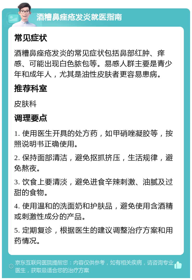 酒糟鼻痤疮发炎就医指南 常见症状 酒糟鼻痤疮发炎的常见症状包括鼻部红肿、痒感、可能出现白色脓包等。易感人群主要是青少年和成年人，尤其是油性皮肤者更容易患病。 推荐科室 皮肤科 调理要点 1. 使用医生开具的处方药，如甲硝唑凝胶等，按照说明书正确使用。 2. 保持面部清洁，避免抠抓挤压，生活规律，避免熬夜。 3. 饮食上要清淡，避免进食辛辣刺激、油腻及过甜的食物。 4. 使用温和的洗面奶和护肤品，避免使用含酒精或刺激性成分的产品。 5. 定期复诊，根据医生的建议调整治疗方案和用药情况。