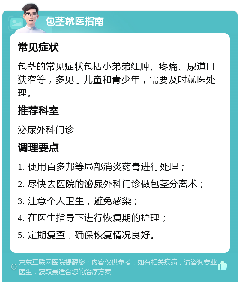 包茎就医指南 常见症状 包茎的常见症状包括小弟弟红肿、疼痛、尿道口狭窄等，多见于儿童和青少年，需要及时就医处理。 推荐科室 泌尿外科门诊 调理要点 1. 使用百多邦等局部消炎药膏进行处理； 2. 尽快去医院的泌尿外科门诊做包茎分离术； 3. 注意个人卫生，避免感染； 4. 在医生指导下进行恢复期的护理； 5. 定期复查，确保恢复情况良好。