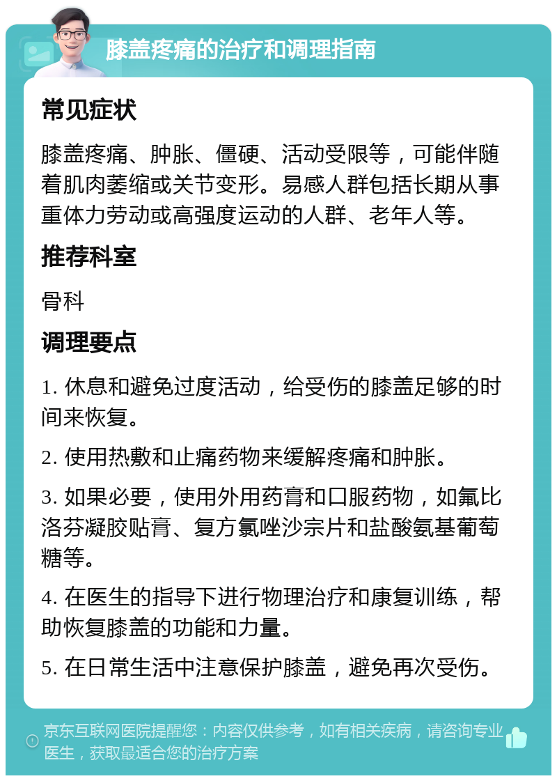 膝盖疼痛的治疗和调理指南 常见症状 膝盖疼痛、肿胀、僵硬、活动受限等，可能伴随着肌肉萎缩或关节变形。易感人群包括长期从事重体力劳动或高强度运动的人群、老年人等。 推荐科室 骨科 调理要点 1. 休息和避免过度活动，给受伤的膝盖足够的时间来恢复。 2. 使用热敷和止痛药物来缓解疼痛和肿胀。 3. 如果必要，使用外用药膏和口服药物，如氟比洛芬凝胶贴膏、复方氯唑沙宗片和盐酸氨基葡萄糖等。 4. 在医生的指导下进行物理治疗和康复训练，帮助恢复膝盖的功能和力量。 5. 在日常生活中注意保护膝盖，避免再次受伤。