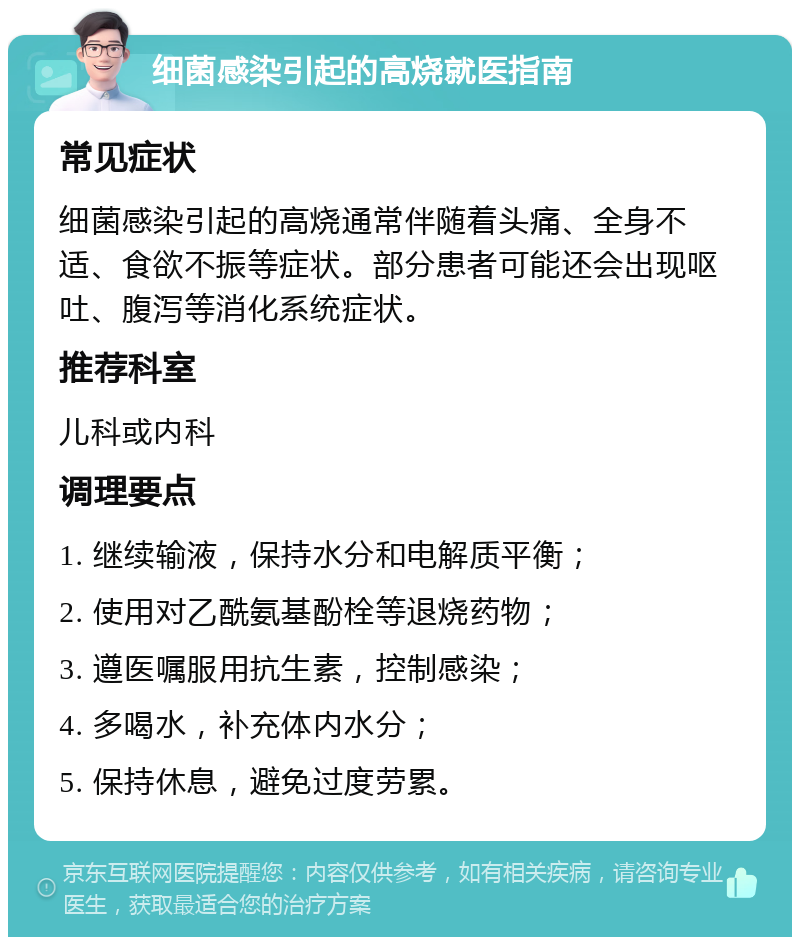 细菌感染引起的高烧就医指南 常见症状 细菌感染引起的高烧通常伴随着头痛、全身不适、食欲不振等症状。部分患者可能还会出现呕吐、腹泻等消化系统症状。 推荐科室 儿科或内科 调理要点 1. 继续输液，保持水分和电解质平衡； 2. 使用对乙酰氨基酚栓等退烧药物； 3. 遵医嘱服用抗生素，控制感染； 4. 多喝水，补充体内水分； 5. 保持休息，避免过度劳累。