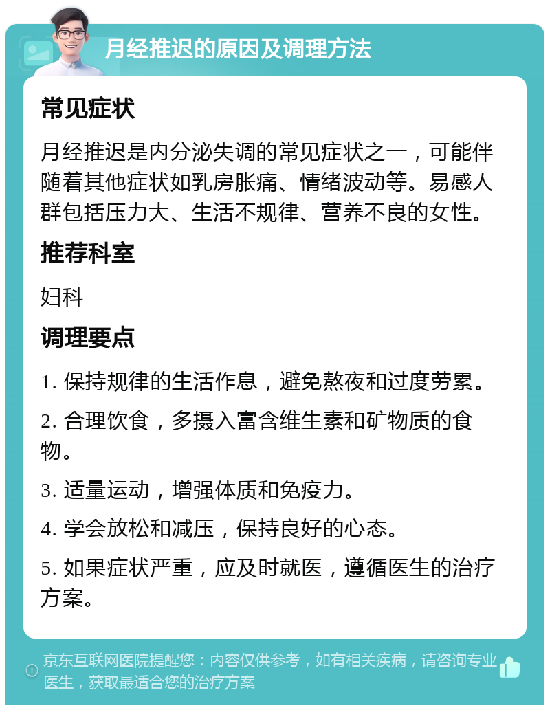 月经推迟的原因及调理方法 常见症状 月经推迟是内分泌失调的常见症状之一，可能伴随着其他症状如乳房胀痛、情绪波动等。易感人群包括压力大、生活不规律、营养不良的女性。 推荐科室 妇科 调理要点 1. 保持规律的生活作息，避免熬夜和过度劳累。 2. 合理饮食，多摄入富含维生素和矿物质的食物。 3. 适量运动，增强体质和免疫力。 4. 学会放松和减压，保持良好的心态。 5. 如果症状严重，应及时就医，遵循医生的治疗方案。